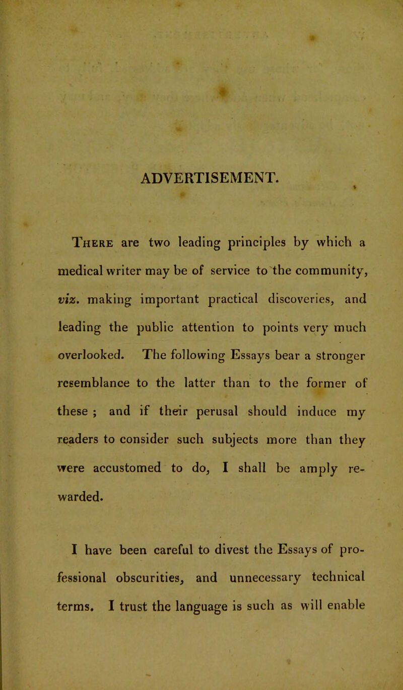 ADVERTISEMENT. There are two leading principles by which a medical writer may be of service to the community, viz. making important practical discoveries, and leading the public attention to points very much overlooked. The following Essays bear a stronger resemblance to the latter than to the former of these ; and if their perusal should induce my readers to consider such subjects more than they were accustomed to do, I shall be amply re- warded. I have been careful to divest the Essays of pro- fessional obscurities, and unnecessary technical terms. I trust the language is such as will enable