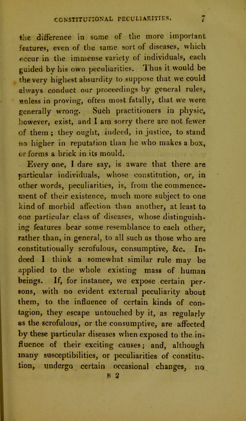 the difference in some of the more important features, even of the same sort of diseases, which occur in the immense variety of individuals, each guided by his own peculiarities. T.'hus it would be the very highest absurdity to suppose that we could -always conduct our proceedings by general rules, unless in proving, often most fatally, that we were generally wrong. Such practitioners in physic, however, exist, and I am sorry there are not fewer, of them ; they ought, indeed, injustice, to stand no higher in reputation than he who makes a box, or forms a brick in its mould. Every one, 1 dare say, is aware that there are particular individuals, whose constitution, or, in other words, peculiarities, is, from the eommence- ment of their existence, much more subject to one kind of morbid affection than another, at least to one particular class of diseases, whose distinguish- ing features bear some resemblance to each other, rather than, in general, to all such as those who are constitutionally scrofulous, consumptive, &c. In- deed I think a somewhat similar rule may be applied to the whole existing mass of human beings. If, for instance, we expose certain per- sons, with no evident external peculiarity about them, to the influence of certain kinds of con- tagion, they escape untouched by it, as regularly as the scrofulous, or the consumptive, are affected by these particular diseases when exposed to the in- fluence of their exciting causes; and, although many susceptibilities, or peculiarities of constitu- tion, undergo certain occasional changes, B 2 no