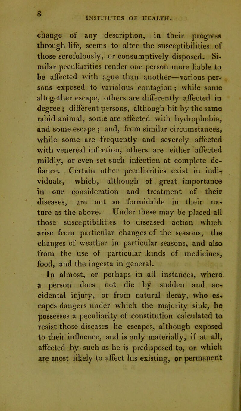 s INSTITUTES OF HEALTH. change of any description, in their progress through life, seems to alter the susceptibilities of those scrofulously, or consumptively disposed. Si- milar peculiarities render one person more liable to be affected with ague than another—various per- sons exposed to variolous contagion ; while some altogether escape, others are differently affected in degree ; different persons, although bit by the same rabid animal, some are affected with hydrophobia, and some escape ; and, from similar circumstances, while some are frequently and severely affected with venereal infection, others are either affected mildly, or even set such infection at complete de- fiance. Certain other peculiarities exist in indi-r viduals, which, although of great importance in our consideration and treatment of their diseases, are not so formidable in their na- ture as the above. Under these may be placed all those susceptibilities to diseased action which arise from particular changes of the seasons, the changes of weather in particular seasons, and also from the use of particular kinds of medicines, food, and the ingesta in general. In almost, or perhaps in all instances, where a person does not die by sudden and ac- cidental injury, or from natural decay, who es- capes dangers under which the majority sink, he possesses a peculiarity of constitution calculated to resist those diseases he escapes, although exposed to their influence, and is only materially, if at all, affected by such as he is predisposed to, or which are most likely to affect his existing, or permanent