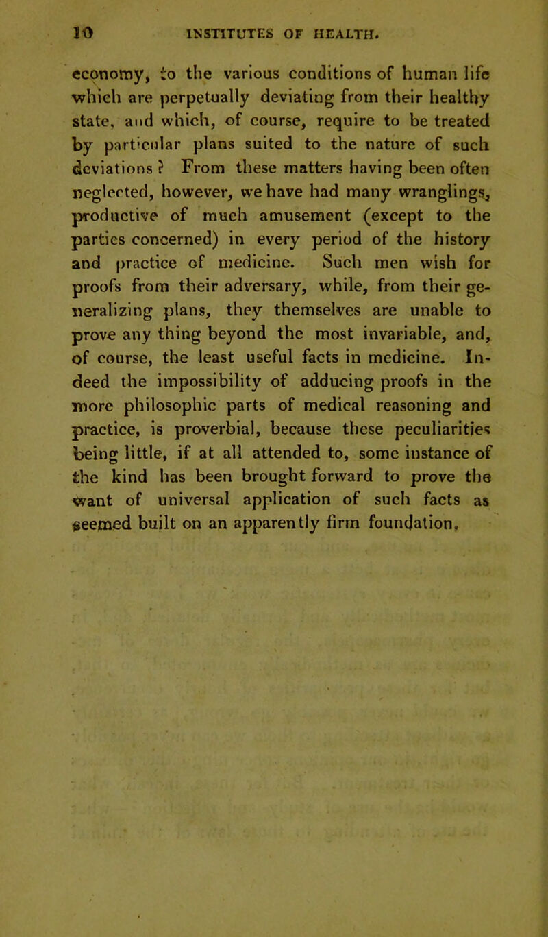 economy, to the various conditions of human life which are perpetually deviating from their healthy state, and which, of course, require to be treated by particular plans suited to the nature of such deviations ? From these matters having been often neglected, however, we have had many wranglings, productive of much amusement (except to the parties concerned) in every period of the history and practice of medicine. Such men wish for proofs from their adversary, while, from their ge- neralizing plans, they themselves are unable to prove any thing beyond the most invariable, and, of course, the least useful facts in medicine. In- deed the impossibility of adducing proofs in the more philosophic parts of medical reasoning and practice, is proverbial, because these peculiarities being little, if at all attended to, some instance of the kind has been brought forward to prove tlie want of universal application of such facts as seemed built on an apparently firm foundation,