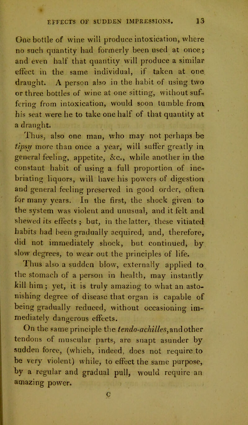 One bottle of wine will produce intoxication, where no such quantity had formerly been used at once j and even half that quantity will produce a similar effect in the same individual, if taken at one draught. A person also in the habit of using two or three bottles of wine at one sitting, without suf- fering from intoxication, would soon tumble from his seat were he to take one half of that quantity at a dranwht. Thus, also one man, who may not perhaps be tipsy more than once a year, will suffer greatly in general feeling, appetite, &c., while another in the constant habit of using a full proportion of ine- briating liquors, will have his powers of digestion and general feeling preserved in good order, often for many years. In the first, the shock given to the system was violent and unusual, and it felt and shewed its effects; but, in the latter, these vitiated habits had been gradually acquired, and, therefore, did not immediately shock, but continued, by slow degrees, to wear out the principles of life. Thus also a sudden blow, externally applied to the stomach of a person in health, may instantly kill him; }'et, it is truly amazing to what an asto- nishing degree of disease that organ is capable of being gradually reduced, without occasioning im- mediately dangerous effects. On the same principle the ^endo-ach^lles,1^\\d other tendons of muscular parts, are snapt asunder by sudden force, (which, indeed, does not require to be very violent) while, to effect the same purpose, by a regular and gradual pull, would require an amazing power. C