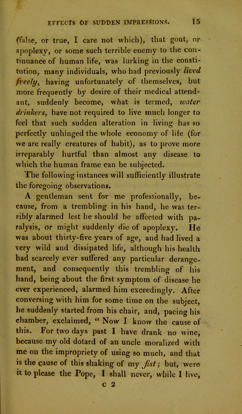 (false, or true, I care not which), that gout, or apoplexy, or some such terrible enemy to the con- tinuance of human life, w’as lurking in the consti- tution, many individuals, who had previously lived freely^ having unfortunately of themselves, but more frequently by desire of their medical attend- ant, suddenly becomej what is termed, water drinkers, have not required to live much longer to feel that such sudden alteration in living has so perfectly unhinged the whole economy of life (for we are really creatnres of habit), as to prove more irreparably hurtful than almost any disease to which the human frame can be subjected. The following instances will sufficiently illustrate the foregoing observations. A gentleman sent for me professionally, be- cause, from a trembling in his hand, he was ter- ribly alarmed lest he should be affected with pa- ralysis, or might suddenly die of apoplexy. He was about thirty-five years of age, and had lived a very wild and dissipated life, although his health had scarcely ever suffered any particular derange- ment, and consequently this trembling of his hand, being about the first symptom of disease he ever experienced, alarmed him exceedingly. After conversing with him for some time on the subject, he suddenly started from his chair, and, pacing his chamber, exclaimed, “ Now I know the cause of this. For two days past I have drank no wine, because my old dotard of an uncle moralized with me on the impropriety of using so much, and that is the cause of this shaking of my Jist; but, were it to please the Pope, I shall never, while I live, c 2