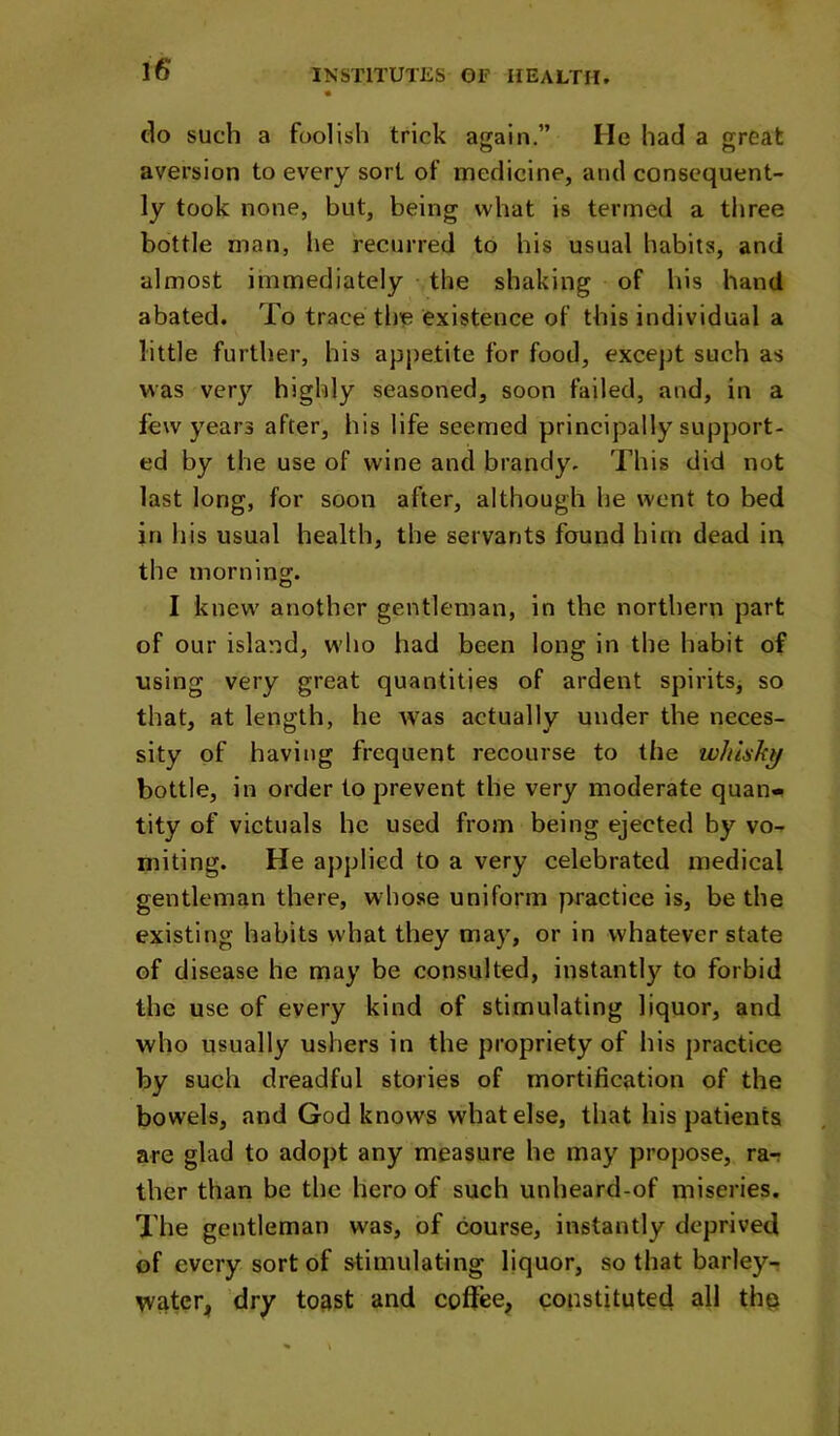 do such a foolish trick again.” He had a great aversion to every sort of medicine, and consequent- ly took none, but, being what is termed a three bottle man, he recurred to his usual habits, and almost immediately the shaking of his hand abated. To trace the existence of this individual a little further, his appetite for food, except such as was very highly seasoned, soon failed, and, in a few years after, his life seemed principally support- ed by the use of wine and brandy. This did not last long, for soon after, although he went to bed in his usual health, the servants found him dead in the morning. o I knew' another gentleman, in the northern part of our island, w’ho had been long in the habit of using very great quantities of ardent spirits, so that, at length, he w'as actually under the neces- sity of having fi’equent recourse to the whlshy bottle, in order to prevent the very moderate quan- tity of victuals he used from being ejected by vo- miting. He applied to a very celebrated medical gentleman there, whose uniform practice is, be the existing habits what they may, or in whatever state of disease he may be consulted, instantly to forbid the use of every kind of stimulating liquor, and who usually ushers in the propriety of his practice by such dreadful stories of mortification of the bowels, and God knows what else, that his patients are glad to adopt any measure he may propose, ra-? ther than be the hero of such unheard-of miseries. The gentleman was, of course, instantly deprived of every sort of stimulating liquor, so that barley- water, dry toast and coffee, constituted all the