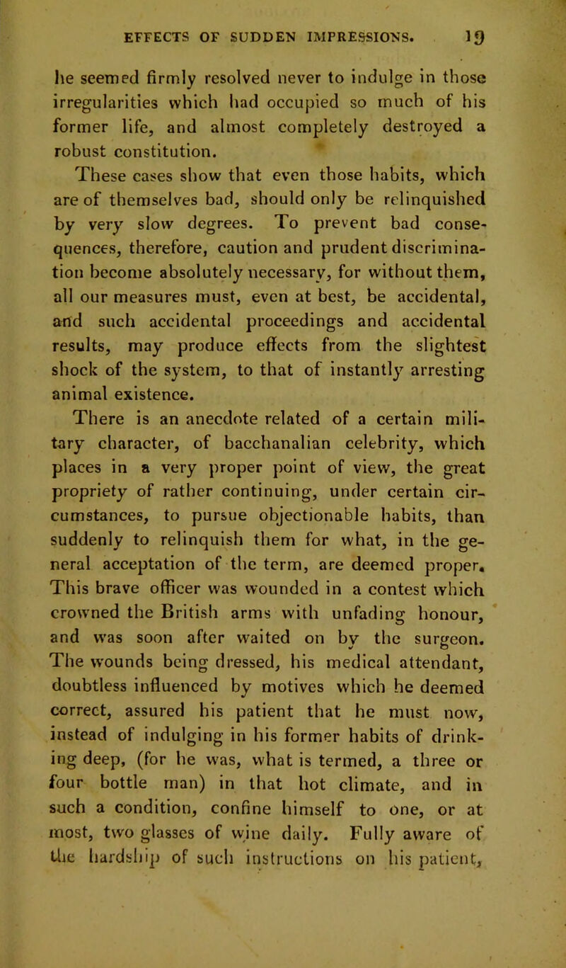 he seemed firmly resolved never to indulge in those irregularities which had occupied so much of his former life, and almost completely destroyed a robust constitution. These cases show that even those habits, which are of themselves bad, should only be relinquished by very slow degrees. To prevent bad conse- quences, therefore, caution and prudent discrimina- tion become absolutely necessary, for without them, all our measures must, even at best, be accidental, and such accidental proceedings and accidental results, may produce effects from the slightest shock of the system, to that of instantly arresting animal existence. There is an anecdote related of a certain mili- tary character, of bacchanalian celebrity, which places in a very proper point of view, the great propriety of rather continuing, under certain cir- cumstances, to pursue objectionable habits, than suddenly to relinquish them for what, in the ge- neral acceptation of the term, are deemed proper. This brave officer was wounded in a contest which crowned the British arms with unfading honour, and was soon after waited on by the surgeon. The wounds being dressed, his medical attendant, doubtless influenced by motives which he deemed correct, assured his patient that he must now, instead of indulging in his former habits of drink- ing deep, (for he w-as, what is termed, a three or four bottle man) in that hot climate, and in such a condition, confine himself to one, or at most, two glasses of wine daily. Fully aware of Uie hardship of such instructions on his patient.