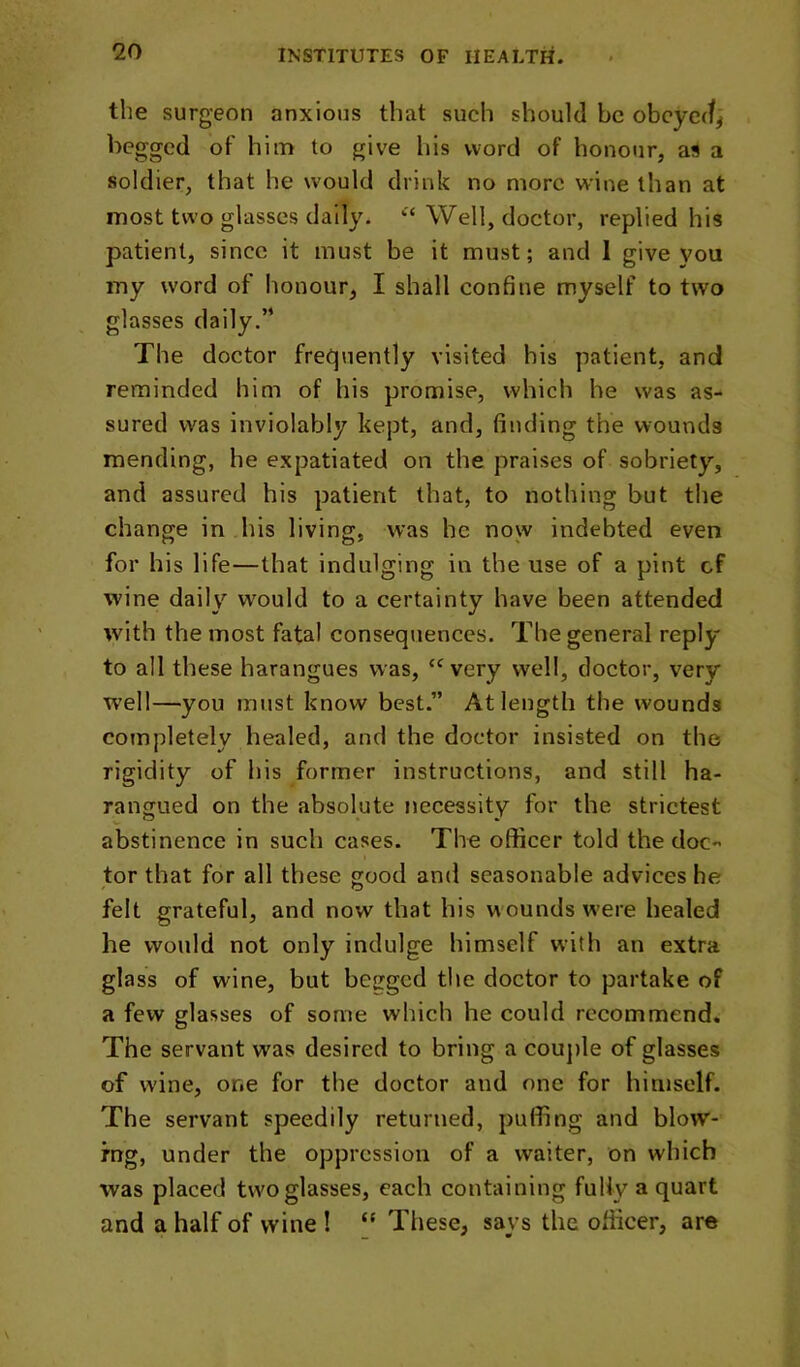 the surgeon anxious that such should be obeyed^ begged of him to give his word of honour, as a soldier, that he wmuld drink no more wine than at most two glasses daily. ‘‘Well, doctor, replied his patient, since it must be it must; and I give you my word of honour, I shall confine myself to two glasses daily.’* The doctor frequently visited his patient, and reminded him of his promise, which he was as- sured was inviolably kept, and, finding the wounds mending, he expatiated on the praises of sobriety, and assured his patient that, to nothing but the change in his living, was he now indebted even for his life—that indulging in the use of a pint cf wine daily would to a certainty have been attended with the most fatal consequences. The general reply to all these harangues was, very well, doctor, very W’ell—you must know best.” At length the wounds completely healed, and the doctor insisted on the rigidity of his former instructions, and still ha- rangued on the absolute necessity for the strictest abstinence in such cases. The officer told the doc- tor that for all these good and seasonable advices he felt grateful, and now that his wounds w'ere healed he would not only indulge himself with an extra glass of wine, but begged the doctor to partake of a few glasses of some which he could recommend. The servant was desired to bring a cou])le of glasses of wine, one for the doctor and one for himself. The servant speedily returned, puffing and blow- mg, under the oppression of a waiter, on which was placed two glasses, each containing fully a quart and a half of wine ! “ These, says the officer, are