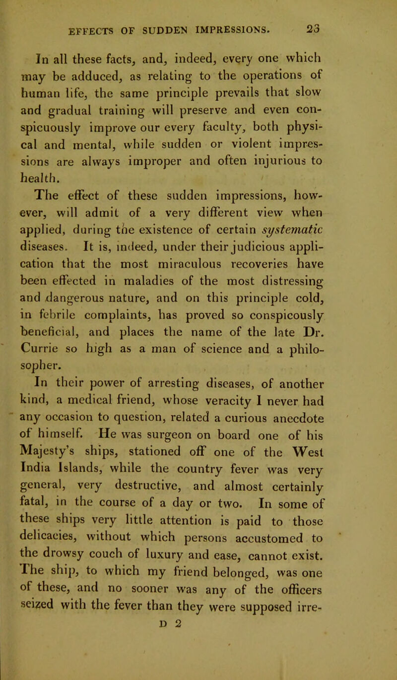 In all these facts, and, indeed, every one which may be adduced, as relating to the operations of human life, the same principle prevails that slow and gradual training will preserve and even con- spicuously improve our every faculty, both physi- cal and mental, while sudden or violent impres- sions are always improper and often injurious to health. The effect of these sudden impressions, how- ever, will admit of a very different view when applied, during the existence of certain systematic diseases. It is, indeed, under their judicious appli- cation that the most miraculous recoveries have been effected in maladies of the most distressing and dangerous nature, and on this principle cold, in febrile complaints, has proved so conspicously beneficial, and places the name of the late Dr. Currie so high as a man of science and a philo- sopher. In their power of arresting diseases, of another kind, a medical friend, whose veracity 1 never had any occasion to question, related a curious anecdote of himself. -He was surgeon on board one of his Majesty’s ships, stationed off one of the West India Islands, while the country fever was very general, very destructive, and almost certainly fatal, in the course of a day or two. In some of these ships very little attention is paid to those delicacies, without which persons accustomed to the drowsy couch of luxury and ease, cannot exist. The ship, to which my friend belonged, was one of these, and no sooner was any of the officers seized with the fever than they were supposed irre- D 2