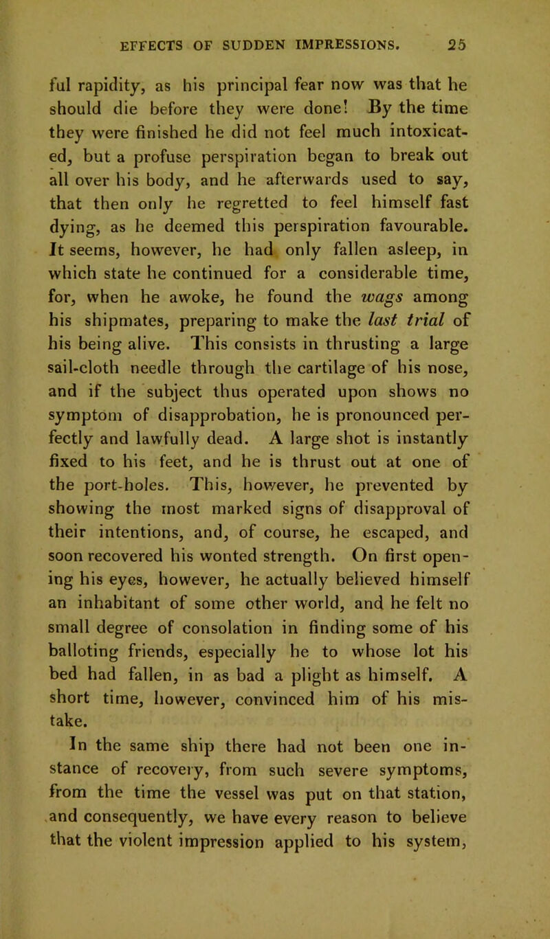 ful rapidity, as his principal fear now was that he should die before they were done! By the time they were finished he did not feel much intoxicat- ed, but a profuse perspiration began to break out all over his body, and he afterwards used to say, that then only he regretted to feel himself fast dying, as he deemed this perspiration favourable. It seems, however, he had only fallen asleep, in which state he continued for a considerable time, for, when he awoke, he found the wags among his shipmates, preparing to make the last trial of his being alive. This consists in thrusting a large sail-cloth needle through the cartilage of his nose, and if the subject thus operated upon shows no symptom of disapprobation, he is pronounced per- fectly and lawfully dead. A large shot is instantly fixed to his feet, and he is thrust out at one of the port-holes. This, however, he prevented by showing the most marked signs of disapproval of their intentions, and, of course, he escaped, and soon recovered his wonted strength. On first open- ing his eyes, however, he actually believed himself an inhabitant of some other world, and he felt no small degree of consolation in finding some of his balloting friends, especially he to whose lot his bed had fallen, in as bad a plight as himself. A short time, however, convinced him of his mis- take. In the same ship there had not been one in- stance of recovery, from such severe symptoms, from the time the vessel was put on that station, ,and consequently, we have every reason to believe that the violent impression applied to his system.