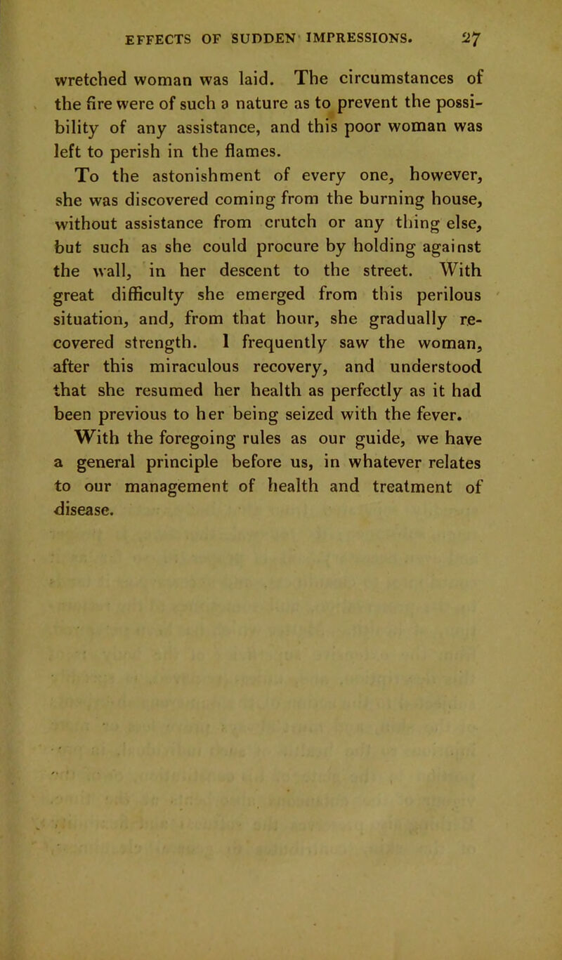 wretched woman was laid. The circumstances of the lire were of such a nature as to prevent the possi- bility of any assistance, and this poor woman was left to perish in the flames. To the astonishment of every one, however, she was discovered coming from the burning house, without assistance from crutch or any thing else, but such as she could procure by holding against the wall, in her descent to the street. With great difficulty she emerged from this perilous ' situation, and, from that hour, she gradually re- covered strength. 1 frequently saw the woman, after this miraculous recovery, and understood that she resumed her health as perfectly as it had been previous to her being seized with the fever. With the foregoing rules as our guide, we have a general principle before us, in whatever relates to our management of health and treatment of disease.