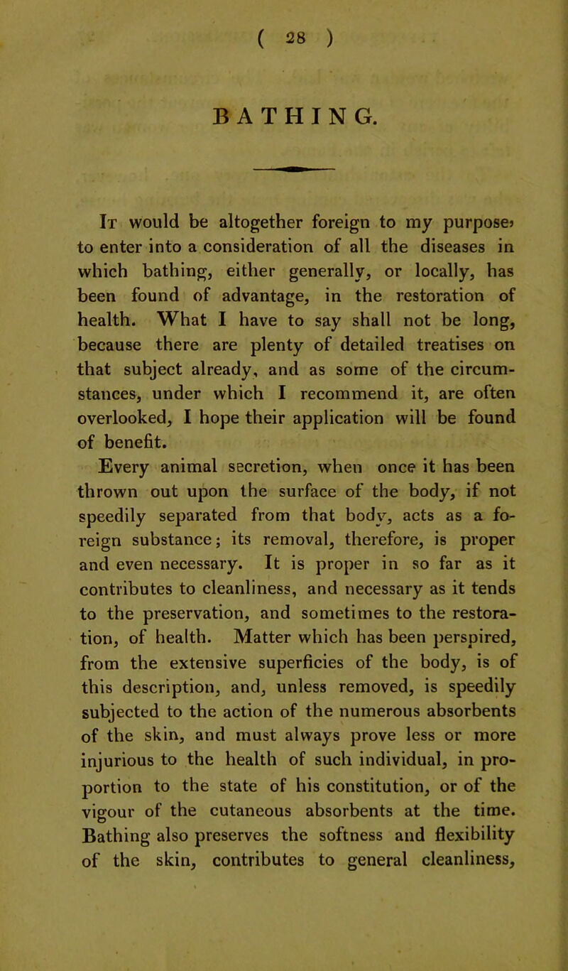 BATHING. It would be altogether foreign to my purpose? to enter into a consideration of all the diseases in which bathing, either generally, or locally, has been found of advantage, in the restoration of health. What I have to say shall not be long, because there are plenty of detailed treatises on that subject already, and as some of the circum- stances, under which I recommend it, are often overlooked, I hope their application will be found of benefit. Every animal secretion, when once it has been thrown out upon the surface of the body, if not speedily separated from that body, acts as a fo- reign substance; its removal, therefore, is proper and even necessary. It is proper in so far as it contributes to cleanliness, and necessary as it tends to the preservation, and sometimes to the restora- tion, of health. Matter which has been perspired, from the extensive superficies of the body, is of this description, and, unless removed, is speedily subjected to the action of the numerous absorbents of the skin, and must always prove less or more injurious to the health of such individual, in pro- portion to the state of his constitution, or of the vigour of the cutaneous absorbents at the time. Bathing also preserves the softness and flexibility of the skin, contributes to general cleanliness.