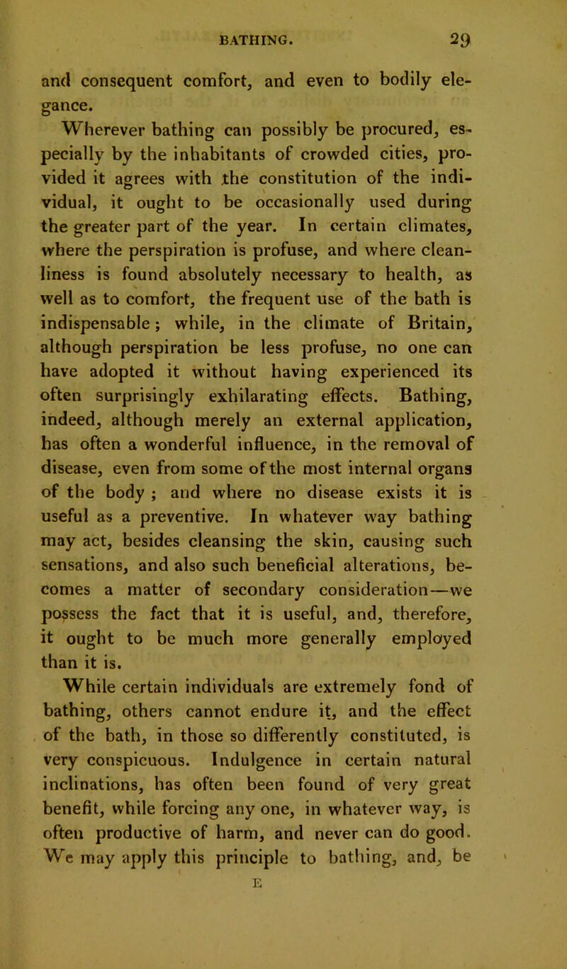 and consequent comfort, and even to bodily ele- gance. Wherever bathing can possibly be procured, es- pecially by the inhabitants of crowded cities, pro- vided it agrees with the constitution of the indi- vidual, it ought to be occasionally used during the greater part of the year. In certain climates, where the perspiration is profuse, and where clean- liness is found absolutely necessary to health, as well as to comfort, the frequent use of the bath is indispensable; while, in the climate of Britain, although perspiration be less profuse, no one can have adopted it without having experienced its often surprisingly exhilarating effects. Bathing, indeed, although merely an external application, has often a wonderful influence, in the removal of disease, even from some of the most internal organs of the body ; and where no disease exists it is useful as a preventive. In whatever way bathing may act, besides cleansing the skin, causing such sensations, and also such beneficial alterations, be- comes a matter of secondary consideration—we possess the fact that it is useful, and, therefore, it ought to be much more generally employed than it is. While certain individuals are extremely fond of bathing, others cannot endure it, and the effect of the bath, in those so differently constituted, is very conspicuous. Indulgence in certain natural inclinations, has often been found of very great benefit, while forcing any one, in whatever way, is often productive of harm, and never can do good. We may apply this principle to bathing, and, be E