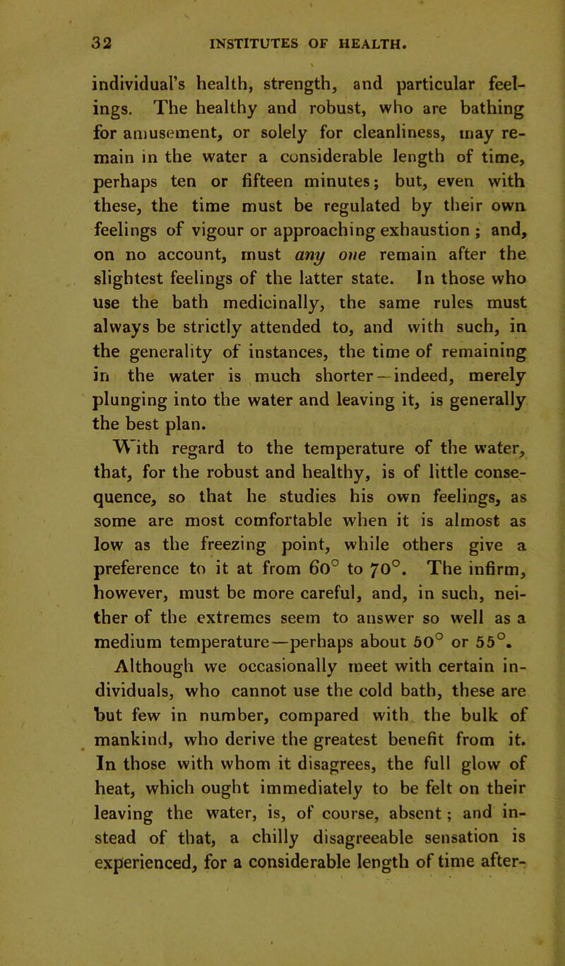 individual’s health, strength, and particular feel- ings, The healthy and robust, who are bathing for amusement, or solely for cleanliness, may re- main in the water a considerable length of time, perhaps ten or fifteen minutes; but, even with these, the time must be regulated by their own feelings of vigour or approaching exhaustion ; and, on no account, must any one remain after the slightest feelings of the latter state. In those who use the bath medicinally, the same rules must always be strictly attended to, and with such, in the generality of instances, the time of remaining in the water is much shorter— indeed, merely plunging into the water and leaving it, is generally the best plan. With regard to the temperature of the water, that, for the robust and healthy, is of little conse- quence, so that he studies his own feelings, as some are most comfortable when it is almost as low as the freezing point, while others give a preference to it at from 6o° to 70°. The infirm, however, must be more careful, and, in such, nei- ther of the extremes seem to answer so well as a medium temperature—perhaps about 60° or 55°. Although we occasionally meet with certain in- dividuals, who cannot use the cold bath, these are but few in number, compared with the bulk of mankind, who derive the greatest benefit from it. In those with whom it disagrees, the full glow of heat, which ought immediately to be felt on their leaving the w^ater, is, of course, absent; and in- stead of that, a chilly disagreeable sensation is experienced, for a considerable length of time after-