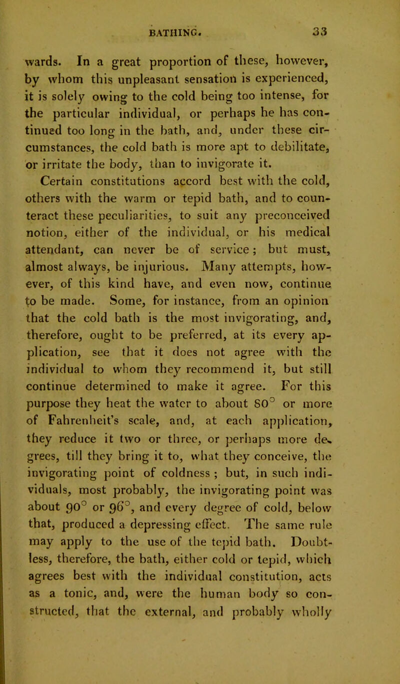 wards. In a great proportion of these, however, by whom this unpleasant sensation is experienced, it is solely owing to the cold being too intense, for the particular individual, or perhaps he has con- tinued too long in the hath, and, under these cir- cumstances, the cold bath is more apt to debilitate, or irritate the body, than to invigorate it. Certain constitutions accord best with the cold, others with the warm or tepid bath, and to coun- teract these peculiarities, to suit any preconceived notion, either of the individual, or his medical attendant, can never be of service; but must, almost always, be injurious. Many attempts, howr ever, of this kind have, and even now, continue to be made. Some, for instance, from an opinion that the cold bath is the most invigorating, and, therefore, ought to be preferred, at its every ap- plication, see that it does not agree with the individual to whom they recommend it, but still continue determined to make it agree. For this purpose they heat the water to about SO'^ or more of Fahrenheit’s scale, and, at each application, they reduce it two or three, or perhaps more de» grees, till they bring it to, what they conceive, the invigorating point of coldness ; but, in such indi- viduals, most probably, the invigorating point was about 90° or 96°, and every degree of cold, below that, produced a depressing effect. The same rule may apply to the use of the tcj)id bath. Doubt- less, therefore, the bath, either cold or tepid, which agrees best with the individual constitution, acts as a tonic, and, were the human body so con- structed, that the external, and probably wdiolly