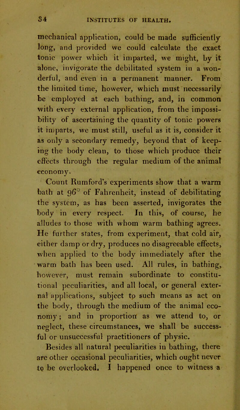 mechanical application, could be made sufficiently long, and provided we could calculate the exact tonic power which it imparted, we might, by it alone, invigorate the debilitated system in a won- derful, and even in a permanent manner. From the limited time, however, which must necessarily be employed at each bathing, and, in common with every external application, from the impossi- bility of ascertaining the quantity of tonic powers it imparts, we must still, useful as it is, consider it as only a secondary remedy, beyond that of keep- ing the body clean, to those which produce their effects through the regular medium of the animal economy. Count Rumford’s experiments show that a warm bath at of Fahrenheit, instead of debilitating the system, as has been asserted, invigorates the body in every respect. In this, of course, he alludes to those with whom warm bathing agrees. He further states, from experiment, that cold air, either damp or dry, produces no disagreeable effects, when applied to the body immediately after the warm bath has been used. All rules, in bathing, however, must remain subordinate to constitu- tional peculiarities, and all local, or general exter- nal applications, subject tp such means as act on the body, through the medium of the animal eco- nomy ; and in proportion as we attend to, or neglect, these circumstances, we shall be success- ful or unsuccessful practitioners of physic. Besides all natural peculiarities in bathing, there are other occasional peculiarities, which ought never to be overlooked, I happened once to witness a