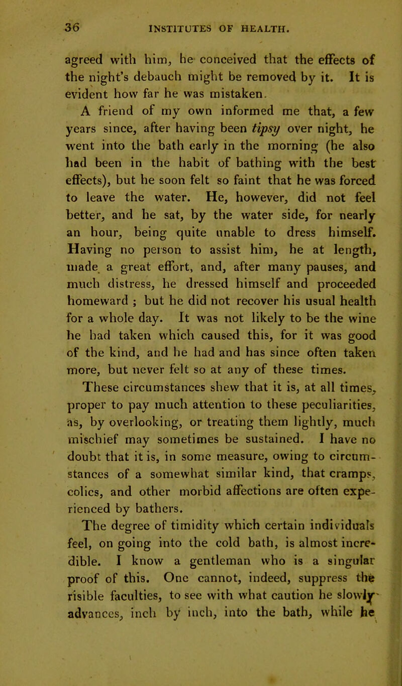 agreed with him, he conceived that the effects of the night’s debauch might be removed by it. It is evident how far he was mistaken. A friend of my own informed me that, a few years since, after having been tipsy over night, he went into the bath early in the morning (he also had been in the habit of bathing with the best effects), but he soon felt so faint that he was forced to leave the water. He, however, did not feel better, and he sat, by the water side, for nearly an hour, being quite unable to dress himself. Having no person to assist him, he at length, made a great effort, and, after many pauses, and much distress, he dressed himself and proceeded homeward ; but he did not recover his usual health for a whole day. It was not likely to be the wine he had taken which caused this, for it was good of the kind, and he had and has since often taken more, but never felt so at any of these times. These circumstances shew that it is, at all times, proper to pay much attention to these peculiarities, as, by overlooking, or treating them lightly, much mischief may sometimes be sustained. I have no ' doubt that it is, in some measure, owing to circum- stances of a somewhat similar kind, that cramps, colics, and other morbid affections are often expe- rienced by bathers. The degree of timidity which certain individuals feel, on going into the cold bath, is almost incre- dible. I know a gentleman who is a singular proof of this. One cannot, indeed, suppress the risible faculties, to see with what caution he slowlj|r' advances, inch by inch, into the bath, while he