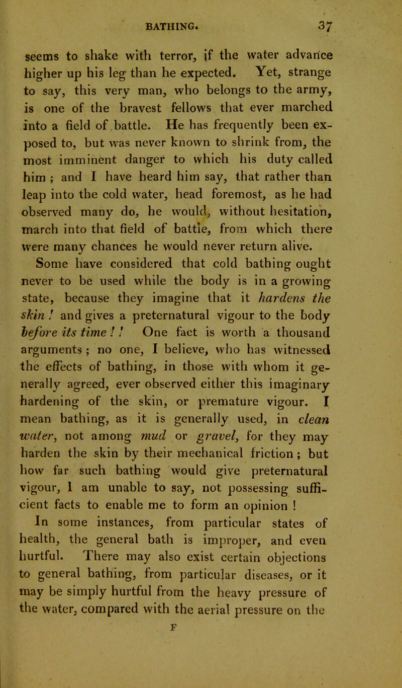 seems to shake with terror, if the water advance higher up his leg than he expected. Yet, strange to say, this very man, who belongs to the army, is one of the bravest fellows that ever marched into a field of battle. He has frequently been ex- posed to, but was never known to shrink from, the most imminent danger to which his duty called him ; and I have heard him say, that rather than leap into the cold water, head foremost, as he had observed many do, he would, without hesitation, march into that field of battle, from which there were many chances he would never return alive. Some have considered that cold bathing ought never to be used while the body is in a growing state, because they imagine that it hardens the skin ! and gives a preternatural vigour to the body iefore its time ! ! One fact is worth a thousand arguments ; no one, I believe, who has witnessed the effects of bathing, in those with whom it ge- nerally agreed, ever observed either this imaginary hardening of the skin, or premature vigour. I mean bathing, as it is generally used, in clean water, not among mud or gravel, for they may harden the skin by their mechanical friction; but how far such bathing would give preternatural vigour, 1 am unable to say, not possessing sufli- cient facts to enable me to form an opinion ! In some instances, from particular states of health, the general bath is improper, and even hurtful. There may also exist certain objections to general bathing, from particular diseases, or it may be simply hurtful from the heavy pressure of the water, compared with the aerial pressure on the F