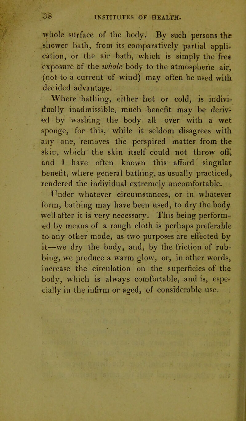 whole surface of the body. By such persons the shower bath, from its comparatively partial appli- cation, or the air bath, which is simply the free exposure of the whole body to the atmospherie air, (not to a current of wind) may often be used with decided advantage. Where bathing, either hot or cold, is indivi- dually inadmissible, much benefit may be deriv- ed by washing the body all over with a wet sponge, for this, while it seldom disagrees with any one, removes the perspired matter from the skin, which' the skin itself could not throw ofij and I have often known this afford singular benefit, where general bathing, as usually practiced, rendered the individual extremely uncomfortable. TTnder whatever circumstances, or in whatever form, bathing may have been used, to dry the body well after it is very neeessary. This being perform- ed by means of a rough cloth is perhaps preferable to any other mode, as two purposes are effected by it—we dry the body, and, by the friction of rub- bing, we produce a warm glow, or, in other words, increase the circulation on the superficies of the body, which is always comfortable, and is, espe- cially in the infirm or aged, of considerable use.