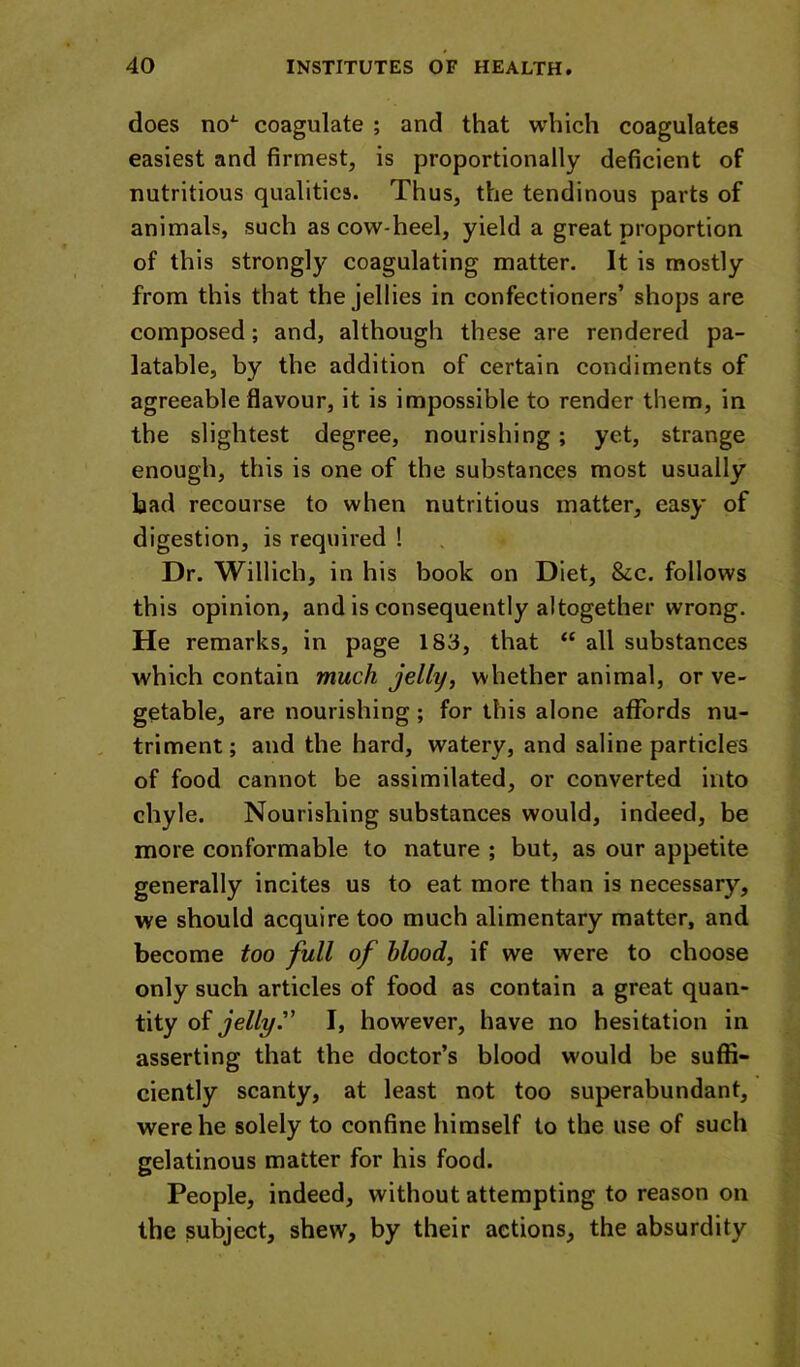 does no^ coagulate ; and that which coagulates easiest and firmest, is proportionally deficient of nutritious qualities. Thus, the tendinous parts of animals, such as cow-heel, yield a great proportion of this strongly coagulating matter. It is mostly from this that the jellies in confectioners’ shops are composed; and, although these are rendered pa- latable, by the addition of certain condiments of agreeable flavour, it is impossible to render them, in the slightest degree, nourishing ; yet, strange enough, this is one of the substances most usually bad recourse to when nutritious matter, easy of digestion, is required ! Dr. Willich, in his book on Diet, &c. follows this opinion, and is consequently altogether wrong. He remarks, in page 183, that “ all substances which contain much jelly, whether animal, or ve- getable, are nourishing; for this alone affords nu- triment; and the hard, watery, and saline particles of food cannot be assimilated, or converted into chyle. Nourishing substances would, indeed, be more conformable to nature ; but, as our appetite generally incites us to eat more than is necessary, we should acquire too much alimentary matter, and become too full of hlood, if we were to choose only such articles of food as contain a great quan- tity of jelly. I, however, have no hesitation in asserting that the doctor’s blood would be suffi- ciently scanty, at least not too superabundant, were he solely to confine himself to the use of such gelatinous matter for his food. People, indeed, without attempting to reason on the subject, shew, by their actions, the absurdity