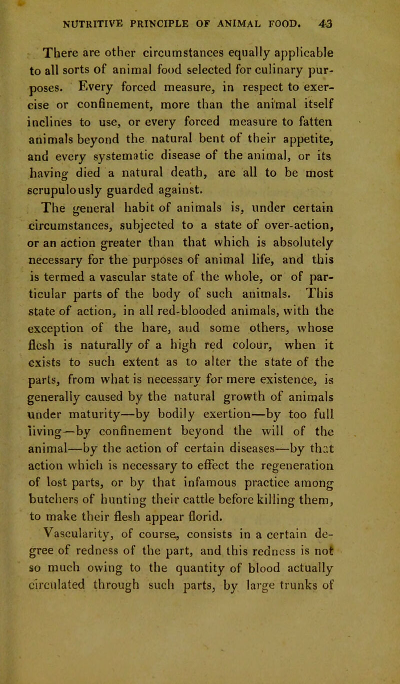 There are other circumstances equally applicable to all sorts of animal food selected for culinary pur- poses. Every forced measure, in respect to exer- cise or confinement, more than the animal itself inclines to use, or every forced measure to fatten animals beyond the natural bent of their appetite, and every systematic disease of the animal, or its having died a natural death, are all to be most scrupulously guarded against. The general habit of animals is, under certain circumstances, subjected to a state of over-action, or an action greater than that which is absolutely necessary for the purposes of animal life, and this is termed a vascular state of the whole, or of par- ticular parts of the body of such animals. This state of action, in all red-blooded animals, with the exception of the hare, and some others, whose flesh is naturally of a high red colour, when it exists to such extent as to alter the state of the parts, from what is necessary for mere existence, is generally caused by the natural growth of animals under maturity—by bodily exertion—by too full living—by confinement beyond the will of the animal—by the action of certain diseases—by that action which is necessary to effect the regeneration of lost parts, or by that infamous practice among butchers of hunting their cattle before killing them, to make their flesh appear florid. Vascularity, of course, consists in a certain de- gree of redness of the part, and this redness is not so much owing to the quantity of blood actually circulated through such parts, by large trunks of