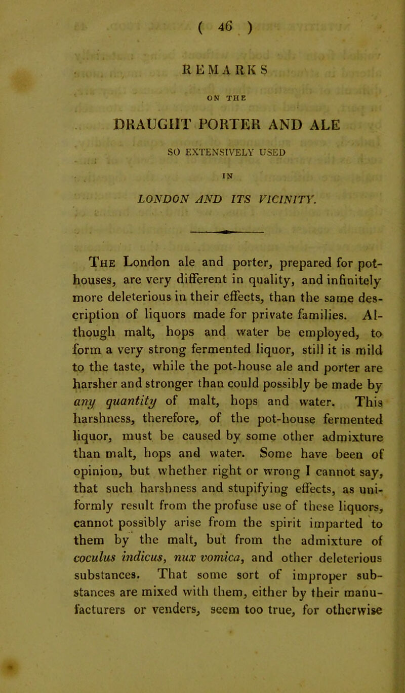 REMARKS ON THE DRAUGHT PORTER AND ALE so EXTENSIVELY USED IN LONDON AND ITS VICINITY. The London ale and porter, prepared for pot- houses, are very different in quality, and infinitely more deleterious in their effects, than the same des- cription of liquors made for private families. Al- though malt, hops and water be employed, to form a very strong fermented liquor, still it is mild to the taste, while the pot-house ale and porter are harsher and stronger than could possibly be made by any quantity of malt, hops and water. This harshness, therefore, of the pot-house fermented liquor, must be caused by some other admixture than malt, hops and water. Some have been of opinion, but whether right or wrong I cannot say, that such harshness and stupifying effects, as uni- formly result from the profuse use of these liquors, cannot possibly arise from the spirit imparted to them by the malt, but from the admixture of coculus indicus, nux vomica, and other deleterious substances. That some sort of improper sub- stances are mixed with them, either by their manu- facturers or venders, seem too true, for otherwise