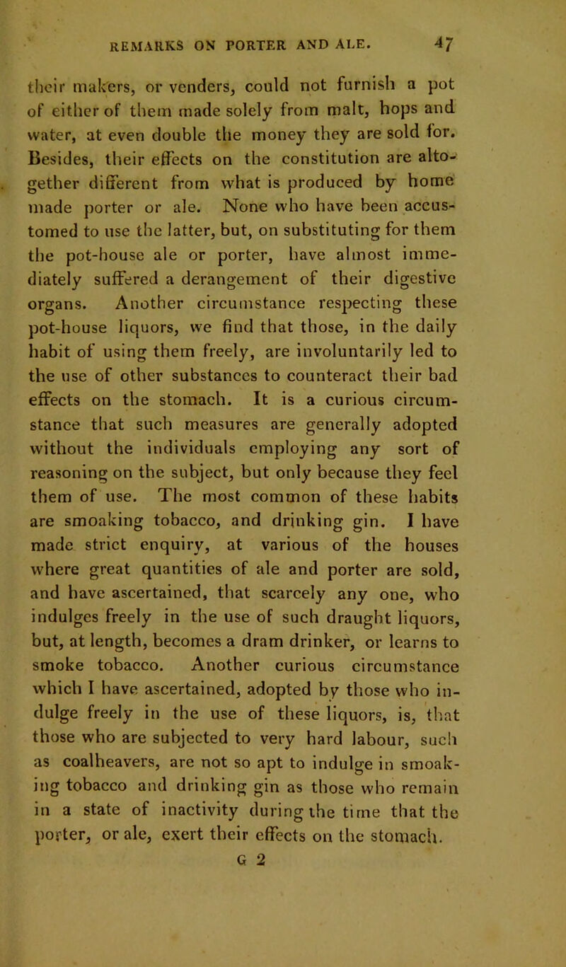 their makers, or venders, could not furnish a pot of either of them made solely from malt, hops and water, at even double the money they are sold for. Besides, their effects on the constitution are alto- gether different from what is produced by home' made porter or ale. None who have been accus- tomed to use the latter, but, on substituting for them the pot-house ale or porter, have almost imme- diately suffered a derangement of their digestive organs. Another circumstance respecting these pot-house liquors, we find that those, in the daily habit of using them freely, are involuntarily led to the use of other substances to counteract their bad effects on the stomach. It is a curious circum- stance that such measures are generally adopted without the individuals employing any sort of reasoning on the subject, but only because they feel them of use. The most common of these habits are smoaking tobacco, and drinking gin. I have made strict enquiry, at various of the houses where great quantities of ale and porter are sold, and have ascertained, that scarcely any one, who indulges freely in the use of such draught liquors, but, at length, becomes a dram drinker, or learns to smoke tobacco. Another curious circumstance which I have ascertained, adopted by those who in- dulge freely in the use of these liquors, is, that those who are subjected to very hard labour, such as coalheavers, are not so apt to indulge in smoak- ing tobacco and drinking gin as those who remain in a state of inactivity during the time that the porter, or ale, exert their effects on the stomach. G 2