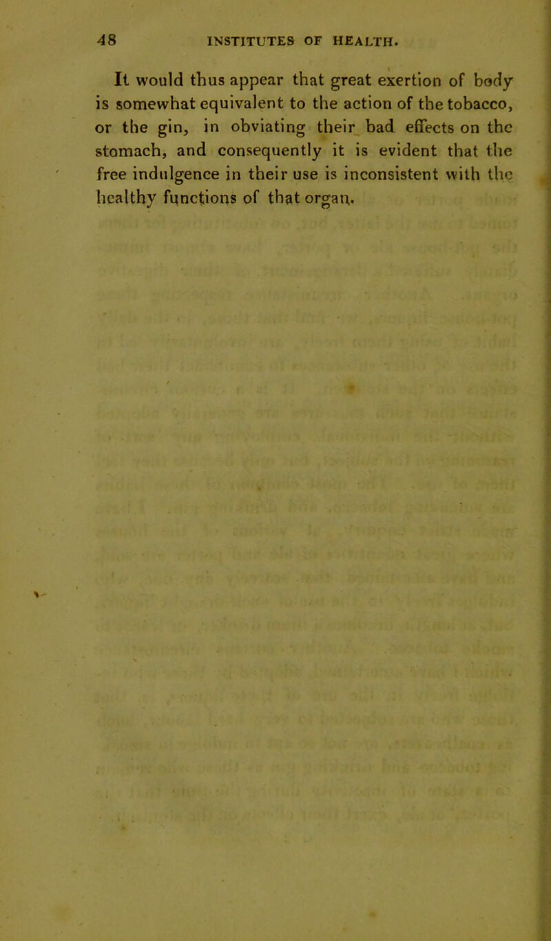 It would thus appear that great exertion of body is somewhat equivalent to the action of the tobacco, or the gin, in obviating their bad effects on the stomach, and consequently it is evident that the free indulgenee in their use is inconsistent with the healthy fiinctions of that organ.