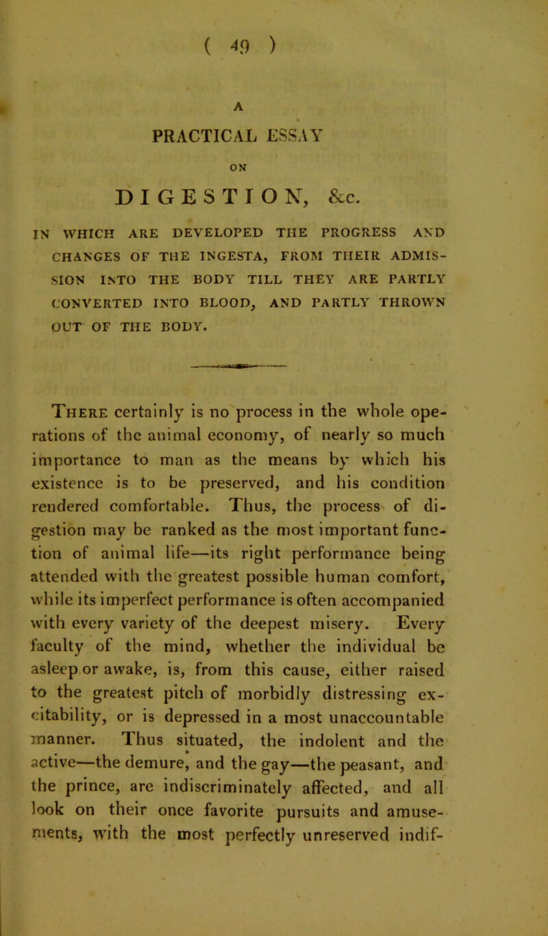 A PRACTICAL ESSAY ON DIGESTION, See. IN WHICH ARE DEVELOPED THE PROGRESS AND CHANGES OF THE INGESTA, FROM THEIR ADMIS- SION INTO THE BODY TILL THEY ARE PARTLY CONVERTED INTO BLOOD, AND PARTLY THROWN OUT OF THE BODY. There certainly is no process in the whole ope- rations of the animal economy, of nearly so much importance to man as the means by which his existence is to be preserved, and his condition rendered comfortable. Thus, the process of di- gestion may be ranked as the most important func- tion of animal life—its right performance being attended with the greatest possible human comfort, while its imperfect performance is often accompanied with every variety of the deepest misery. Every faculty of the mind, whether the individual be asleep or awake, is, from this cause, either raised to the greatest pitch of morbidly distressing ex- citability, or is depressed in a most unaccountable manner. Thus situated, the indolent and the active—the demure, and the gay—the peasant, and the prince, are indiscriminately affected, and all look on their once favorite pursuits and amuse- ments, ivith the most perfectly unreserved indif-