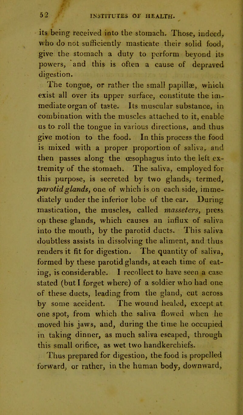 62 its being received into the stomach. Those, indeed, who do not sufficiently masticate their solid food, give the stomach a duty to perform beyond its powers, and this is often a cause of depraved digestion. The tongue, or rather the small papillae, which exist all over its upper surface, constitute the im- mediate organ of taste. Its muscular substance, in combination with the muscles attached to it, enable us to roll the tongue in various directions, and thus give motion to the food. In this process the food is mixed with a proper proportion of saliva,^ and then passes along the tesophagus into the left ex- tremity of the stomach. The saliva, employed for this purpose, is secreted by two glands, termed, parotid glands, one of which is on each side, imme- diately under the inferior lobe of the ear. During mastication, the muscles, called masseters, press on these glands, which causes an influx of saliva into the mouth, by the parotid ducts. This saliva doubtless assists in dissolving the aliment, and thus renders it fit for digestion. The quantity of saliva, formed by these parotid glands, at each time of eat- ing, is considerable. I recollect to have seen a case stated (but I forget where) of a soldier who had one of these ducts, leading from the gland, cut across by some accident. The wound healed, except at one spot, from which the saliva flowed when lie moved his jaws, and, during the time he occupied in taking dinner, as much saliva escaped, through this small orifice, as wet two handkerchiefs- Thus prepared for digestion, the food is propelled forward, or rather, in the human body, downward.