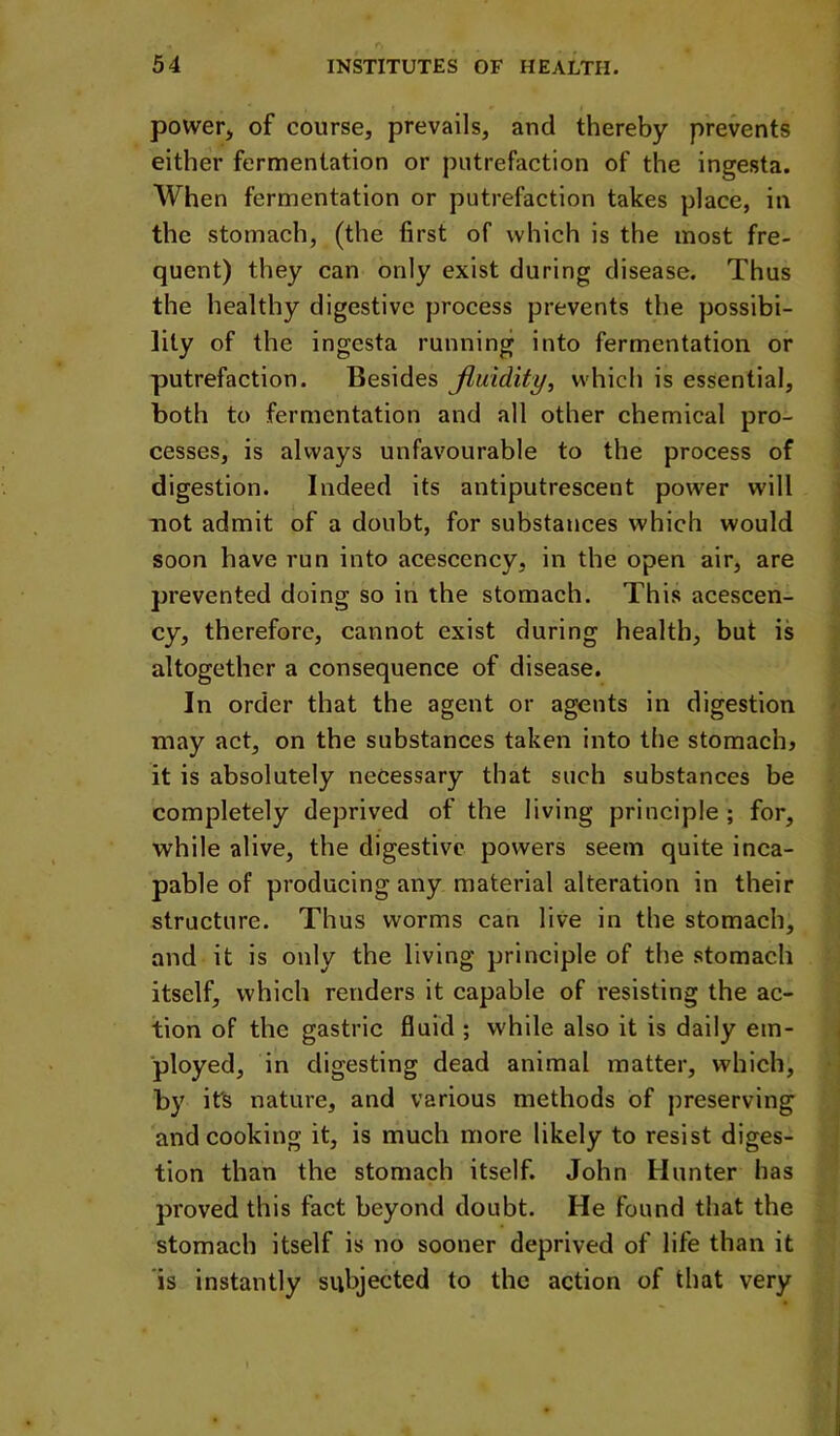 power, of course, prevails, and thereby prevents either fermentation or putrefaction of the ingesta. When fermentation or putrefaction takes place, in the stomach, (the first of which is the most fre- quent) they can only exist during disease. Thus the healthy digestive process prevents the possibi- lity of the ingesta running into fermentation or putrefaction. Besides Jiuidity, which is essential, both to fermentation and all other chemical pro- cesses, is always unfavourable to the process of digestion. Indeed its antiputrescent power will not admit of a doubt, for substances which would soon have run into acescency, in the open air, are prevented doing so in the stomaeh. This acescen- cy, therefore, cannot exist during health, but is altogether a consequence of disease. In order that the agent or agents in digestion may act, on the substances taken into the stomachy it is absolutely necessary that such substances be completely deprived of the living principle; for, while alive, the digestive powers seem quite inca- pable of producing any material alteration in their structure. Thus worms can live in the stomach, and it is only the living principle of the stomach itself, which renders it capable of resisting the ac- tion of the gastric fluid ; while also it is daily em- ployed, in digesting dead animal matter, which, by it's nature, and various methods of preserving and cooking it, is much more likely to resist diges- tion than the stomach itself. John Hunter has proved this fact beyond doubt. He found that the stomach itself is no sooner deprived of life than it is instantly subjected to the action of that very