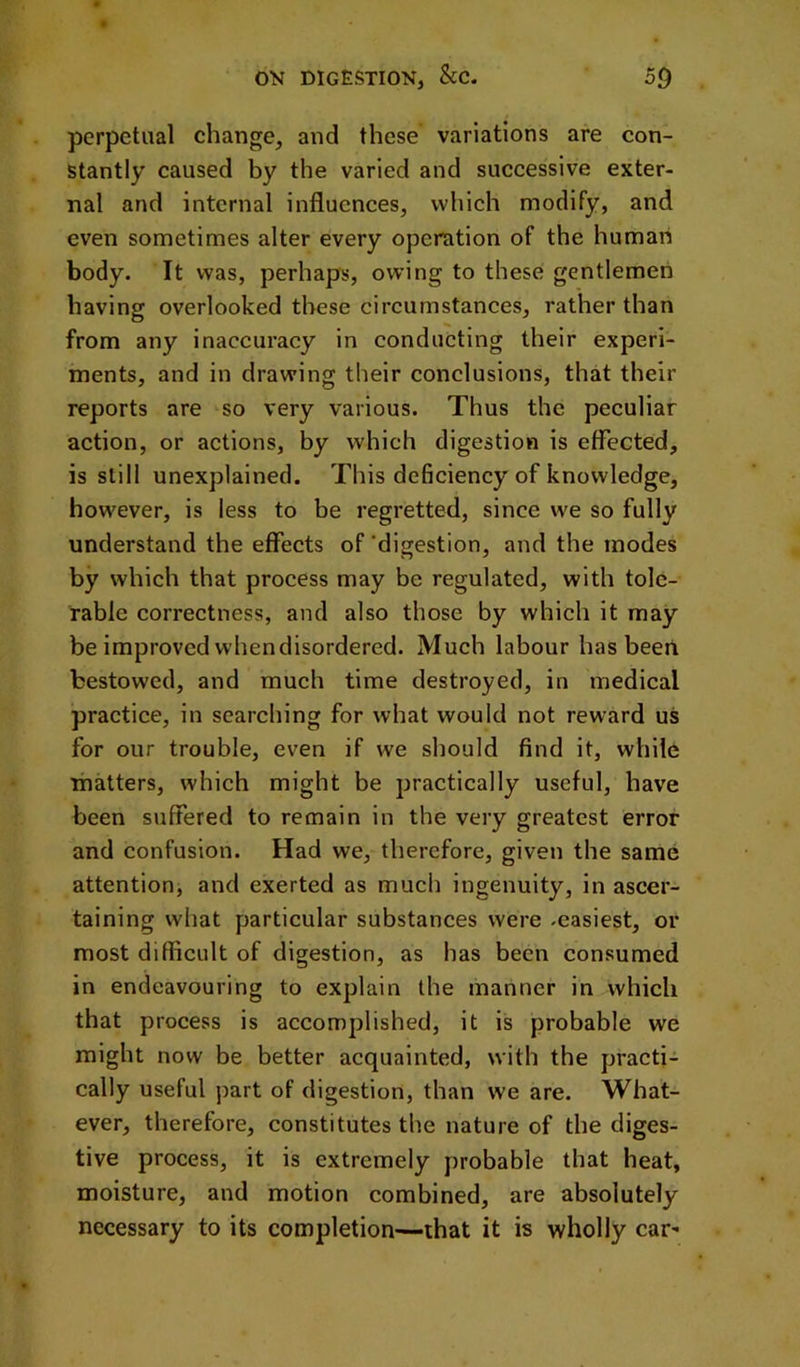 perpetual change, and these variations are con- stantly caused by the varied and successive exter- nal and internal influences, which modify, and even sometimes alter every operation of the human body. It was, perhaps, owing to these gentlemen having overlooked these circumstances, rather than from any inaccuracy in conducting their experi- ments, and in drawing their conclusions, that their reports are so very various. Thus the peculiar action, or actions, by which digestion is effected, is still unexplained. This dehciency of knowledge, however, is less to be regretted, since we so fully understand the effects of 'digestion, and the inodes by which that process may be regulated, with tole- rable correctness, and also those by which it may be improved when disordered. Much labour has been bestowed, and much time destroyed, in medical practice, in searching for what would not reward us for our trouble, even if we should find it, while matters, which might be practically useful, have been suffered to remain in the very greatest error and confusion. Had we, therefore, given the same attention, and exerted as much ingenuity, in ascer- taining what particular substances were .easiest, or most difficult of digestion, as has been consumed in endeavouring to explain the manner in which that process is accomplished, it is probable we might now be better acquainted, with the practi- cally useful part of digestion, than we are. What- ever, therefore, constitutes the nature of the diges- tive process, it is extremely probable that heat, moisture, and motion combined, are absolutely necessary to its completion—-that it is wholly car-