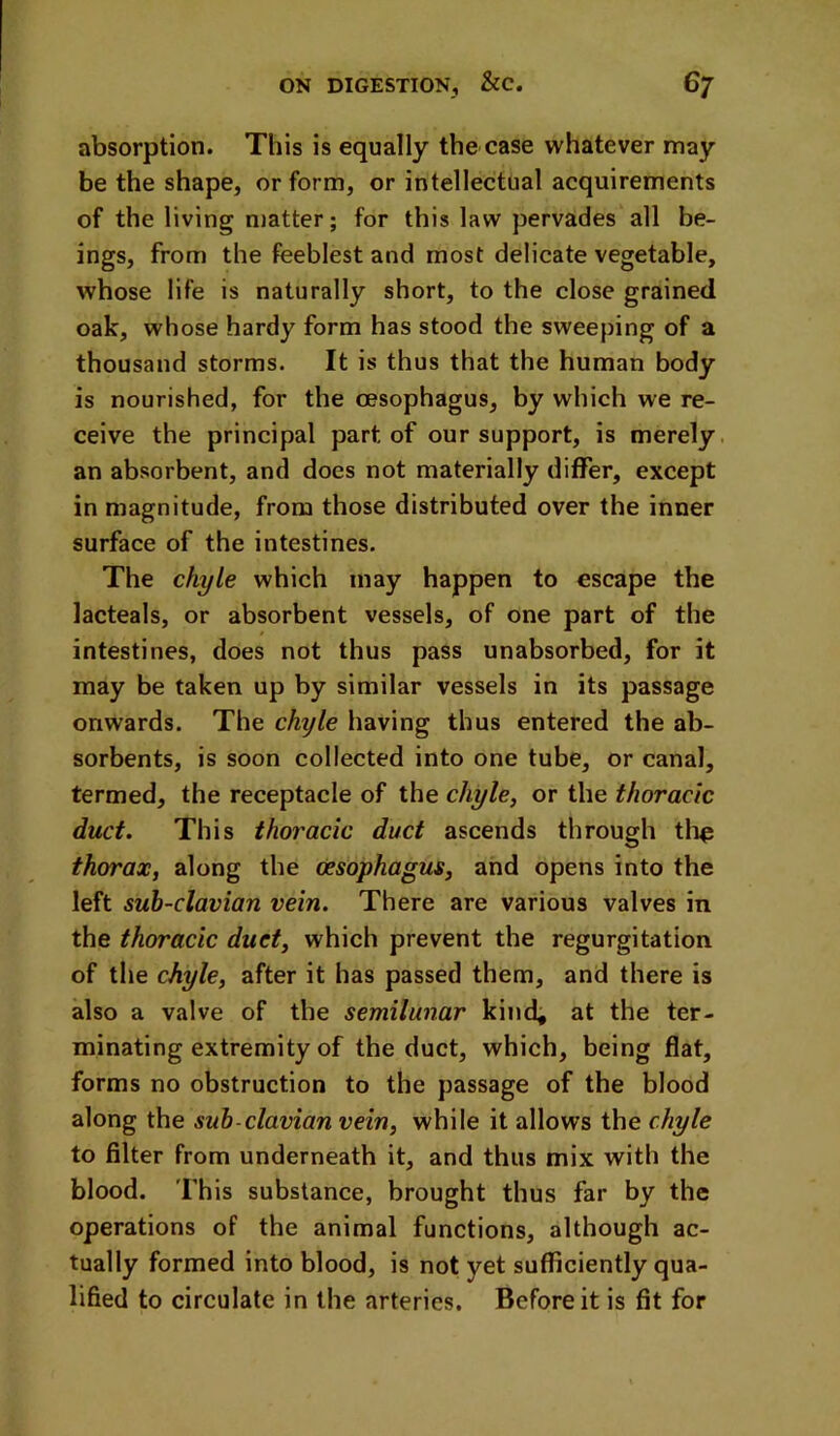 absorption. This is equally the case whatever may be the shape, or form, or intellectual acquirements of the living n)atter; for this law pervades all be- ings, from the feeblest and most delicate vegetable, whose life is naturally short, to the close grained oak, whose hardy form has stood the sweeping of a thousand storms. It is thus that the human body is nourished, for the oesophagus, by which we re- ceive the principal part of our support, is merely, an absorbent, and does not materially differ, except in magnitude, from those distributed over the inner surface of the intestines. The chyle which may happen to escape the lacteals, or absorbent vessels, of one part of the intestines, does not thus pass unabsorbed, for it may be taken up by similar vessels in its passage onwards. The chyle having thus entered the ab- sorbents, is soon collected into one tube, or canal, termed, the receptacle of the chyle, or the thoracic duct. This thoracic duct ascends through tli^ thorax, along the oesophagus, and opens into the left suh-clavian vein. There are various valves in the thoracic duct, which prevent the regurgitation of tile chyle, after it has passed them, and there is also a valve of the semilunar kind, at the ter- minating extremity of the duct, which, being flat, forms no obstruction to the passage of the blood along the suh-clavian vein, while it allows the chyle to filter from underneath it, and thus mix with the blood. This substance, brought thus far by the operations of the animal functions, although ac- tually formed into blood, is not yet sufficiently qua- lified to circulate in the arteries. Before it is fit for