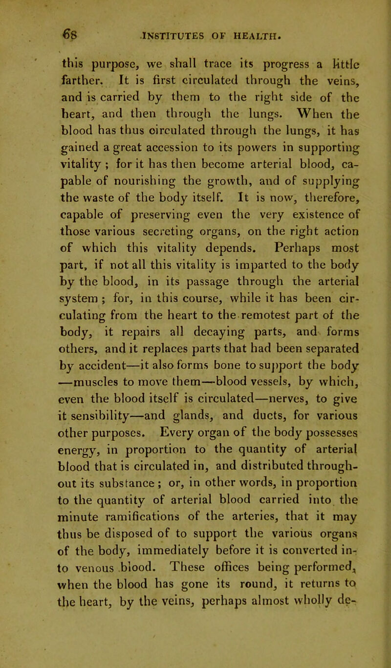 €8 this purpose, we shall trace its progress a little farther. It is first circulated through the veins, and is carried by them to the right side of the heart, and then through the lungs. When the blood has thus circulated through the lungs, it has gained a great accession to its powers in supporting vitality ; for it has then become arterial blood, ca- pable of nourishing the growth, and of supplying the waste of the body itself. It is now, therefore, capable of preserving even the very existence of those various secreting organs, on the right action of which this vitality depends. Perhaps most part, if not all this vitality is imparted to the body by the blood, in its passage through the arterial system ; for, in this course, while it has been cir- culating from the heart to the remotest part of the body, it repairs all decaying parts, and forms others, and it replaces parts that had been separated by accident—it also forms bone to suj)port the body —muscles to move them—blood vessels, by which, even the blood itself is circulated—nerves, to give it sensibility—and glands, and ducts, for various other purposes. Every organ of the body possesses energy, in proportion to the quantity of arterial blood that is circulated in, and distributed through- out its substance ; or, in other words, in proportion to the quantity of arterial blood carried into the minute ramifications of the arteries, that it may thus be disposed of to support the various organs of the body, immediately before it is converted in- to venous blood. These offices being performed, when the blood has gone its round, it returns to the heart, by the veins, perhaps almost wholly de-