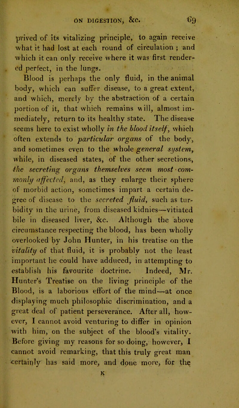 prived of its vitalizing principle, to again receive what it had lost at each round of circulaiion ; and which it can only receive where it was first render- ed perfect, in the lungs. Blood is perhaps the only fluid, in the animal body, which can suffer disease, to a great extent, and which, merely by the abstraction of a certain portion of it, that which remains will, almost im- mediately, return to its healthy state. The disease seems here to exist wholly in the blood itself, which often extends to particular organs of the body, and sometimes even to the whole general system, while, in diseased states, of the other secretions, the secreting organs themselves seem most’com- monly affected, and, as they enlarge their sphere of morbid action, sometimes impart a certain de- gree of disease to the secreted Jluid, such as tur- bidity )n the urine, from diseased kidnies—vitiated bile in diseased liver, &c. Although the above circumstance respecting the blood, has been wholly overlooked by John Hunter, in his treatise on the vitality of that fluid, it is probably not the least important he could have adduced, in attempting to establish his favourite doctrine. Indeed, Mr. Hunter’s Treatise on the living principle of the Blood, is a laborious effort of the mind—at once displaying much philosophic discrimination, and a great deal of patient perseverance. After all, how- ever, I cannot avoid venturing to differ in opinion with him, on the subject of the blood’s vitality. Before giving my reasons for so doing, however, I cannot avoid remarking, that this truly great man certainly has said more, and done more, for tlii^ K