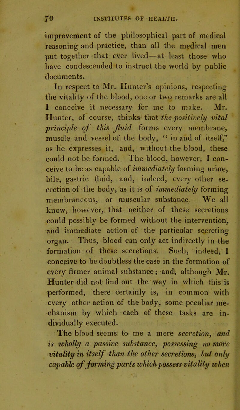 improvement of the philosophical part of medical reasoning and practice, than all the medical men put together that ever lived—at least those who have condescended to instruct the world by public documents. In respect to Mr. Hunter’s opinions, respecting the vitality of the blood, one or two remarks are all I conceive it necessary for me to make. Mr. Hunter, of course, thinks that the'positively vital principle of this fluid forms every membrane, muscle and vessel of the body, “ in and of itself,” as lie expresses it, and, without the blood, these could not be formed. The blood, however, I con- ceive to be as capable of i'rnmediately forming urine, bile, gastric fluid,, and, indeed, every other se- cretion of the body, as it is of immediately forming membraneous, or muscular substance We all know, however, that neither of these secretions could possibly be formed without the intervention, and immediate action of the particular secreting organ. Thus, blood can only act indirectly in the formation of these secretions. Such, indeed, I conceive to be doubtless the case in the formation of every firmer animal substance; and, although Mr. Hunter did not find out the way in which this is performed, there certainly is, in common with every other action of the body, some peculiar me- chanism by which each of these tasks are in- dividually executed. The blood seems to me a mere secretiony and is wholly a passive substancey possessing no more vitality in itself than the other secretionsy but only capable of forming parts ivhich possess vitality when