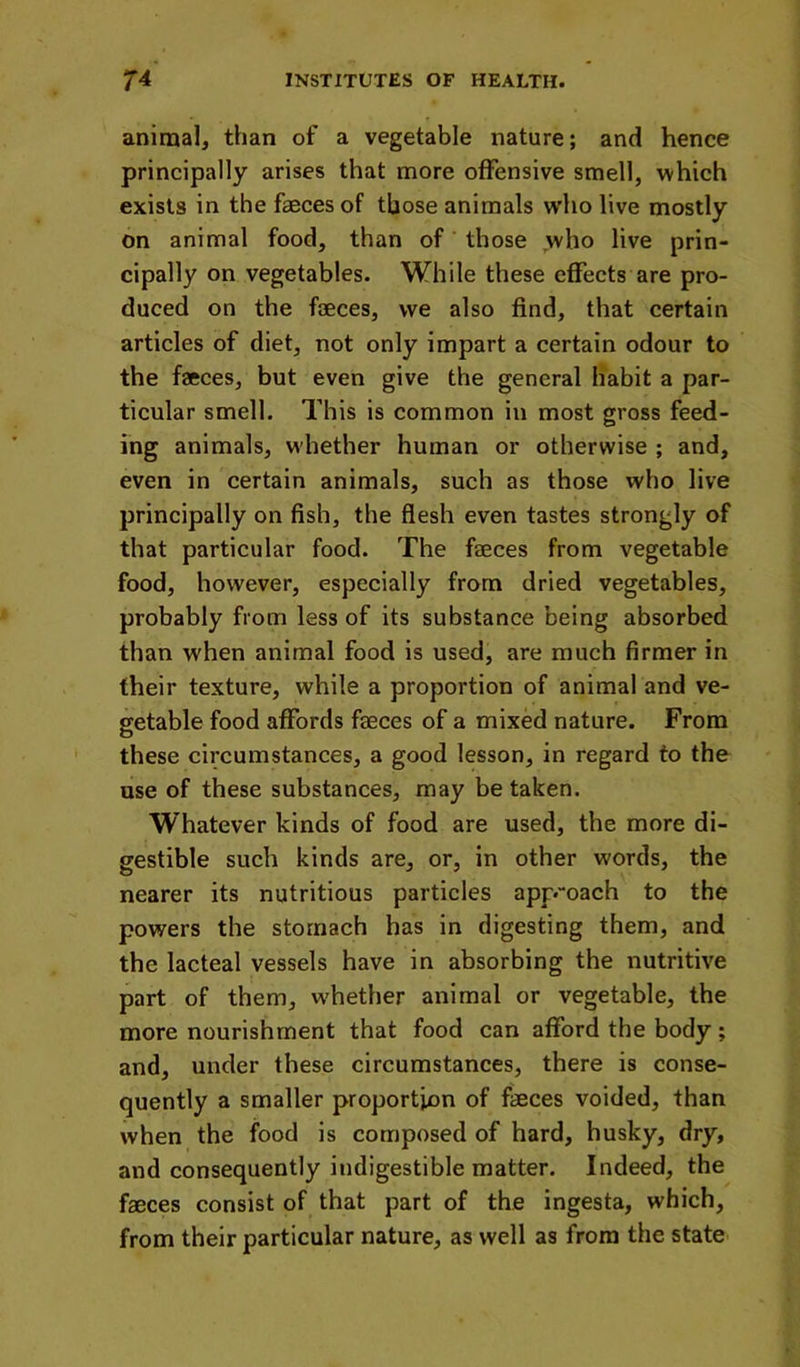 animalj than of a vegetable nature; and hence principally arises that more offensive smell, which exists in the faeces of those animals w’ho live mostly on animal food, than of ’ those who live prin- cipally on vegetables. While these effects are pro- duced on the faeces, we also find, that certain articles of diet, not only impart a certain odour to the faeces, but even give the general habit a par- ticular smell. This is common in most gross feed- ing animals, whether human or otherwise ; and, even in certain animals, such as those who live principally on fish, the flesh even tastes strongly of that particular food. The faeces from vegetable food, however, especially from dried vegetables, probably from less of its substance being absorbed than when animal food is used, are much firmer in their texture, while a proportion of animal and ve- getable food affords faeces of a mixed nature. From these circumstances, a good lesson, in regard to the use of these substances, may be taken. Whatever kinds of food are used, the more di- gestible such kinds are, or, in other words, the nearer its nutritious particles app.oach to the powers the stomach has in digesting them, and the lacteal vessels have in absorbing the nutritive part of them, whether animal or vegetable, the more nourishment that food can afford the body; and, under these circumstances, there is conse- quently a smaller proportion of faeces voided, than when the food is composed of hard, husky, dry, and consequently indigestible matter. Indeed, the faeces consist of that part of the ingesta, which, from their particular nature, as well as from the state