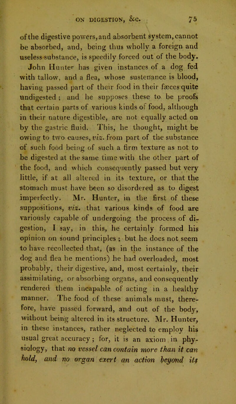 of the digestive powers, and absorbent system, cannot be absorbed, and, being thus wholly a foreign and useless substance, is speedily forced out of the body. John Hunter has given instances of a dog fed with tallow, and a flea, whose sustenance is blood, having passed part of their food in their faeces quite undigested ; and he supposes these to be proofs that certain parts of various kinds of food, although in their nature digestible, are not equally acted on by the gastric fluid. This, he thought, might be owing to two causes, viz. from part of the substance of such food being of such a firm texture as not to be digested at the same time with the other part of ' the food, and which consequently passed but very little, if at all altered in its texture, or that the stomach must have been so disordered as to digest imperfectly. Mr. Hunter, in the first of these suppositions, viz. that various kinds of food are variously capable of undergoing the process of di- gestion, I say, in this, he certainly formed his opinion on sound principles ; but he does not seem to have recollected that, (as in the instance of the dog and flea he mentions) he had overloaded, most probably, their digestive, and, most certainly, their assimilating, or absorbing organs, and consequently rendered them incapable of acting in a healthy manner. I’he food of these animals must, there- fore, have passed forward, and out of the body, without being altered in its structure. Mr. Hunter, in these instances, rather neglected to employ his usual great accuracy; for, it is an axiom in phy- siology, that no vessel can contain more than it can hold, and no organ exert an action heyond it^