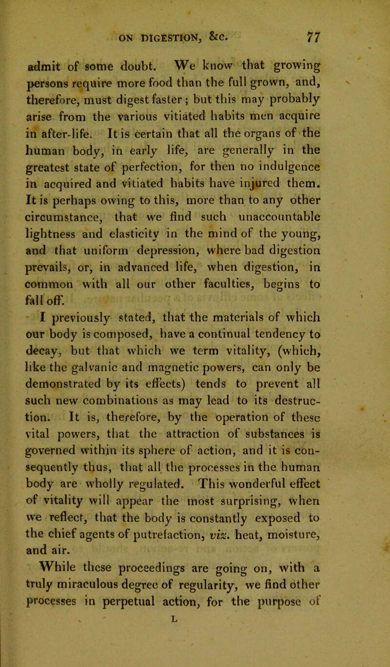 admit of some doubt. We know that growing persons require more food than the full grown, and, therefore, must digest faster ; but this may probably arise from the various vitiated habits men acquire in after-life. It is certain that all the organs of'the human body, in early life, are generally in the greatest state of perfection, for then no indulgence in acquired and vitiated habits have injured them. It is perhaps owing to this, more than to any other circumstance, that we find such unaccountable lightness and elasticity in the mind of the young, and that uniform depression, where bad digestion prevails, or, in advanced life, when digestion, in common with all our other faculties, begins to fallofl. I previously stated, that the materials of which our body is composed, have a continual tendency to decay, but that which we term vitality, (which, like the galvanic and magnetic powers, can only be demonstrated by its effects) tends to prevent all such new combinations as may lead to its'destruc- tion. It is, therefore, by the operation of these vital powers, that the attraction of substances is governed within its sphere of action, and it is con- sequently thus, that all, the processes in the human body are wholly regulated. This wonderful effect of vitality will appear the most surprising, when we reflect, that the body is constantly exposed to the chief agents of putrefaction, vi%. heat, moisture, and air. While these proceedings are going on, with a truly miraculous degree of regularity, we find other processes in perpetual action, for the purpose of L