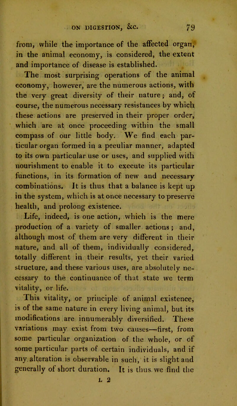 from, while the importance of the affected organ, in the animal economy, is considered, the extent and importance of disease is established. The most surprising operations of the animal economy, however, are the numerous actions, with the very great diversity of their nature; and, of course, the numerous necessary resistances by which these actions are preserved in their proper order, ’ which are at once proceeding within the small compass of our little body. We find each par- ticular organ formed in a peculiar manner, adapted to its own particular use or uses, and supplied with nourishment to enable it to execute its particular functions, in its formation of new and necessary combinations. It is thus that a balance is kept up in the system, which is at once necessary to preserve health, and prolong existence. ; Life, indeed, is one action, which is the mere production of a variety of smaller actions; and, although most of them are very different in their nature, and all of them, individually considered, totally different in their results, yet their varied structure, and these various uses, are absolutely ne- cessary to the continuance of that state we term vitality, or life. This vitality, or principle of animal existence, is of the same nature in every living animal, but its modifications are innumerably diversified. These variations may exist from two causes—first, from some particular organization of the whole, or of some particular parts of certain individuals, and if any. alteration is observable in such, it is slight and generally of short duration. It is thus we find the L 2