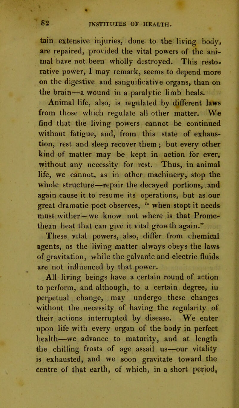 tain extensive injuries, done to the living body, are repaired, provided the vital powers of the ani- mal have not been wholly destroyed. This resto- rative power, I may remark, seems to depend more on the digestive and sanguificative organs, than on the brain—a wound in a paralytic limb heals. Animal life, also, is regulated by different laws from those which regulate all other matter. We find that the living powers cannot be continued without fatigue, and, from this state of exhaus- tion, rest and sleep recover them ; but every other kind of matter may be kept in action for ever, without any necessity for rest. Thus, in animal life, we cannot, as in other machinery, stop the whole structure—repair the decayed portions, and again cause it to resume its operations, but as our great dramatic poet observes, “ when stopt it needs must wither —we know not where is that Prome- thean heat that can give it vital growth again.” These vital powers, also, differ from chemical agents, as the living matter always obeys the laws of gravitation, while the galvanic and electric fluids are not influenced by that power. All living beings have a certain round of action to perform, and although, to a certain degree, in perpetual change, may undergo these changes without the necessity of having the regularity of their actions interrupted by disease. We enter upon life with every organ of the body in perfect health—we advance to maturity, and at length the chilling frosts of age assail us—our vitality is exhausted, and we soon gravitate toward the centre of that earth, of which, in a short period.