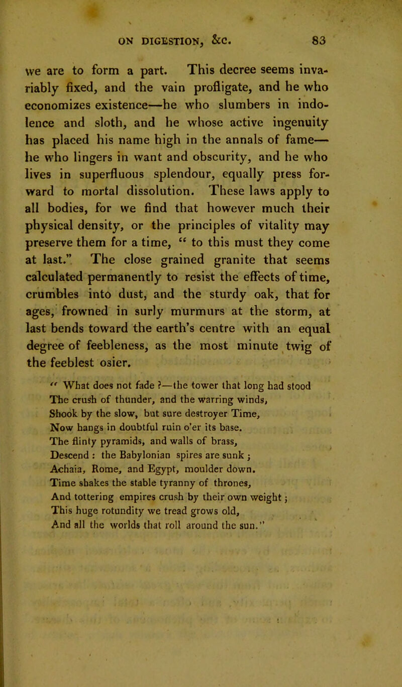 we are to form a part. This decree seems inva- riably fixed, and the vain profligate, and he who economizes existence—he who slumbers in indo- lence and sloth, and he whose active ingenuity has placed his name high in the annals of fame— he who lingers in want and obscurity, and he who lives in superfluous splendour, equally press for- ward to mortal dissolution. These laws apply to all bodies, for we find that however much their physical density, or the principles of vitality may preserve them for a time, “ to this must they come at last.” The close grained granite that seems calculated permanently to resist the effects of time, cruiiibles into dust, and the sturdy oak, that for ages, frowned in surly murmurs at the storm, at last bends toward the earth’s centre with an equal degree of feebleness, as the most minute twig of the feeblest osier. What does not fade ?—the tower that long had stood The crush of thunder, and the warring winds, Shook by the slow, but sure destroyer Time, Now hangs in doubtful ruin o’er its base. The flinty pyramids, and walls of brass. Descend : the Babylonian spires are sunk ; Achaia, Rome, and Egypt, moulder down. Time shakes the stable tyranny of thrones, ' And tottering empires crush by their own weight j This huge rotundity we tread grows old. And all the worlds that roll around the sun.”