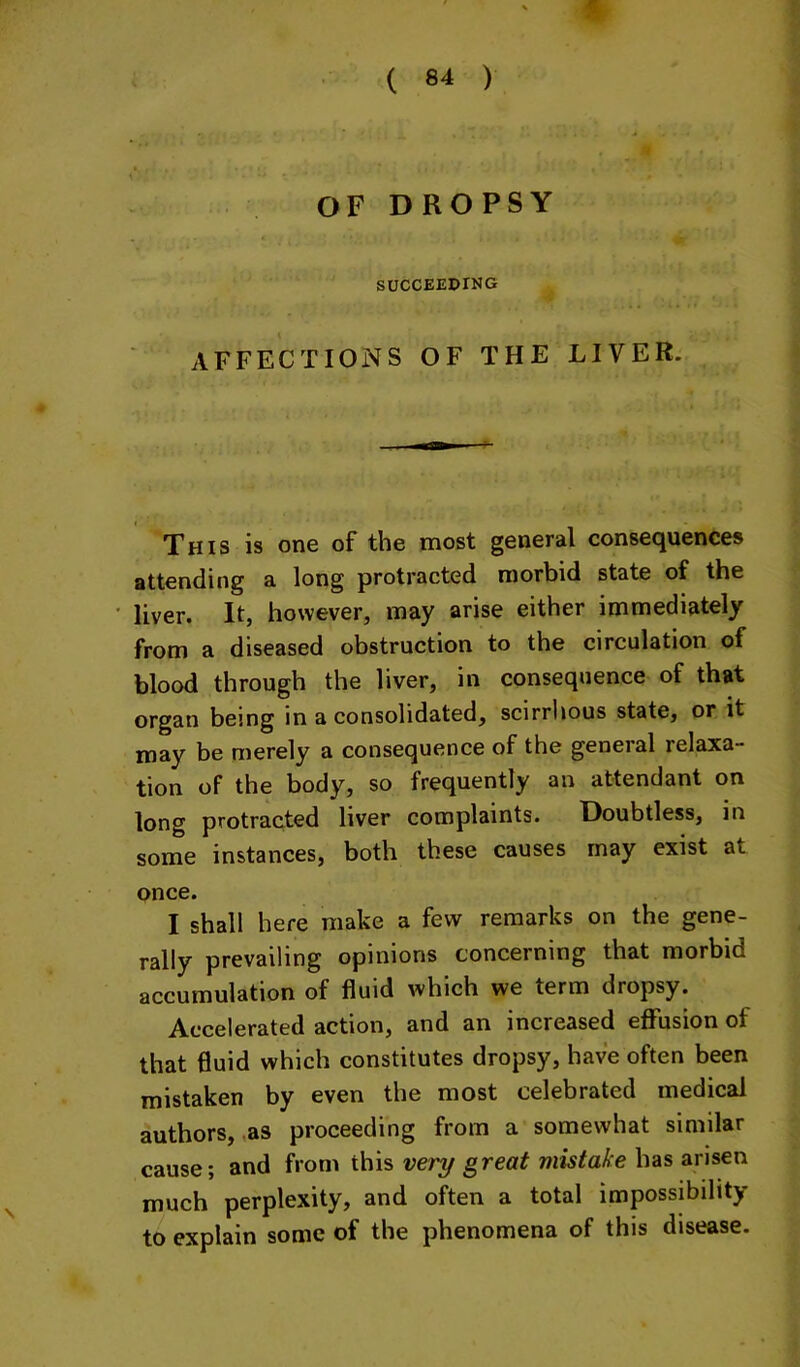 SUCCEEDING AFFECTIONS OF THE LIVER. This is one of the most general consequences attending a long protracted morbid state of the liver. It, however, may arise either immediately from a diseased obstruction to the circulation of blood through the liver, in consequence of that organ being in a consolidated, scirrhous state, or it may be merely a consequence of the general relaxa- tion of the body, so frequently an attendant on long protracted liver complaints. Doubtless, in some instances, both these causes may exist at once. I shall here make a few remarks on the gene- rally prevailing opinions concerning that morbid accumulation of fluid which we term dropsy. Accelerated action, and an increased eflTusion of that fluid which constitutes dropsy, have often been mistaken by even the most celebrated medical authors, ,as proceeding from a somewhat similar cause; and from this very great mistake has arisen much perplexity, and often a total impossibility to explain some of the phenomena of this disease.