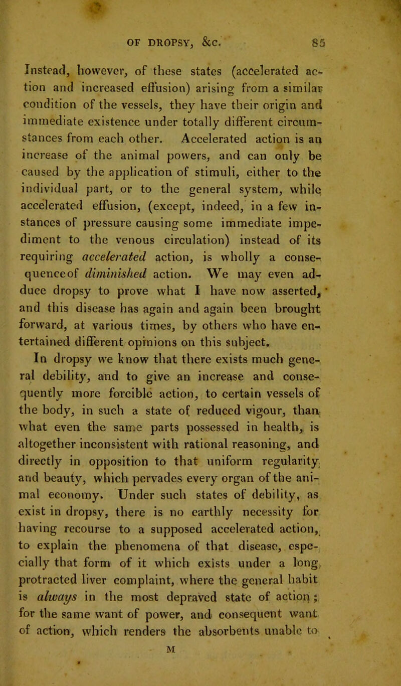 Instoad, however, of these states (accelerated ac^ tion and increased effusion) arising from a similar condition of the vessels, they have their origin and immediate existence under totally different circum- stances from each other. Accelerated action is an increase of the animal powers, and can only be caused by the application of stimuli, either to the individual part, or to the general system, while accelerated effusion, (except, indeed, in a few in- stances of pressure causing some immediate impe- diment to the venous circulation) instead of its requiring accelerated action, is wholly a conse- quenceof diminished action. We may even ad- duce dropsy to prove what I have now asserted, ' and this disease has again and again been brought forward, at various times, by others who have en- tertained different opinions on this subject. In dropsy we know that there exists much gene- ral debility, and to give an increase and conse- quently more forcible action, to certain vessels of the body, in such a state of reduced vigour, than what even the same parts possessed in health, is altogether inconsistent with rational reasoning, and directly in opposition to that uniform regularity and beauty, which pervades every organ of the ani- mal economy. Under such states of debility, as exist in dropsy, there is no earthly necessity for having recourse to a supposed accelerated action, to explain the phenomena of that disease, espe- cially that form of it which exists under a long, protracted liver complaint, where the general habit is always in the most depraved state of action; for the same want of power, and consequent want of action, which renders the absorbents unable to M