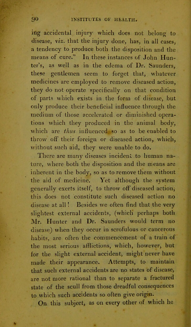 ing accidental injury which does not belong to disease, \iz. that the injury done, has, in all cases, a tendency to produce both the disposition and the means of cure.” In these instances of John Hun- ter’s, as well as in the edema of Dr. Saunders, these gentlemen seem to forget that, whatever medicines are employed to remove diseased action, they do not operate specifically on that condition of parts which exists in the form of disease, but only produce their beneficial influence through the medium of those accelerated or diminished opera- tions which they produced in the animal body, which are thus influenced, so as to be enabled to throw off their foreign or diseased action, which, without such aid, they were unable to do. There are many diseases incident to human na- ture, where both the disposition and the means are inherent in the body, so as to remove them without the aid of medicine. Yet although the system generally exerts itself, to throw off diseased action^ this does not constitute such diseased action no disease at all! Besides we often find that the very slightest external accidents, (which’ perhaps both Mr. Hunter and Dr. Saunders would term no disease) when they occur in scrofulous or cancerous habits, are often the commencement of a train of the most serious afflictions, which, however, but for the slight external accident, might never have made their appearance. Attempts, to maintain that such external accidents are no states of disease, are not more rational than to separate a fractured state of the scull from those dreadful consequences to which such accidents so often give origin. On this subject, as on every other of which he