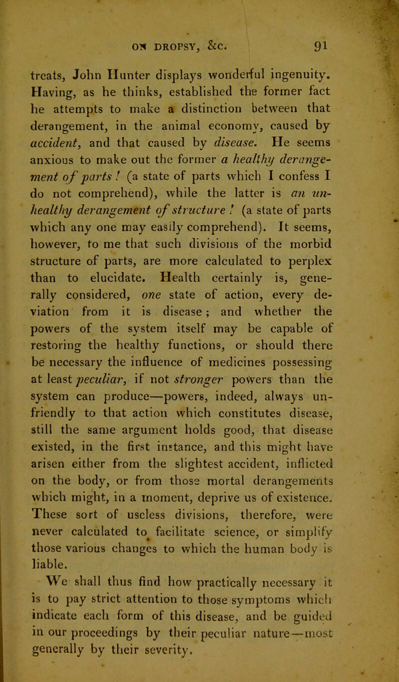 treats, John Hunter displays wonderful ingenuity. Having, as he thinks, established the former fact he attempts to make a distinction between that derangement, in the animal economy, caused by accident, and that caused by disease. He seems anxious to make out the former a healthy derange- ment of parts ! (a state of parts which I confess I do not comprehend), while the latter is an un- healthy derangement of structure ! (a state of parts which any one may easily comprehend). It seems, however, to me that such divisions of the morbid structure of parts, are more calculated to perplex than to elucidate. Health certainly is, gene- rally considered, one state of action, every de- viation from it is disease; and whether the powers of the system itself may be capable of restoring the healthy functions, or should there be necessary the influence of medicines possessing at least peculiar, if not stronger powers than the system can produce—pow'^ers, indeed, always un- friendly to that action which constitutes disease, still the same argument holds good, that disease existed, in the first instance, and this might have arisen either from the slightest accident, inflicted on the body, or from those mortal derangements which might, in a moment, deprive us of existence. These sort of useless divisions, therefore, were never calculated to^ facilitate science, or simplify those various changes to which the human body is liable. We shall thus find how practically necessary it is to pay strict attention to those symptoms which indicate each form of this disease, and be guided in our proceedings by their peculiar nature—most generally by their severity.