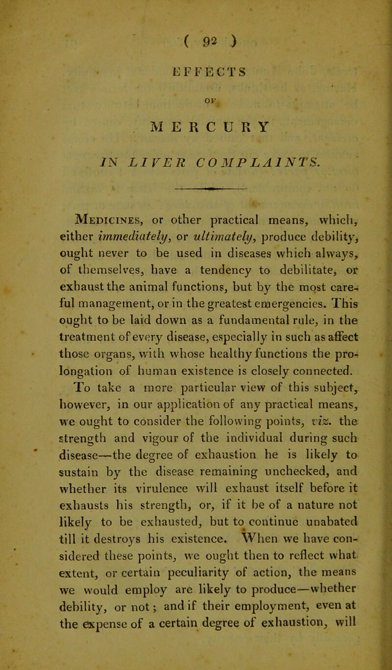 EFFECTS OF MERCURY iN LIVER COMPLAINTS. Medicines, or other practical means, which, either immediately, or ultimately, produce debility, ought never to be used in diseases which always, of themselves, have a tendency to debilitate, or exhaust the animal functions, but by the most care- ful management, or in the greatest emergencies. This ought to be laid down as a fundamental rule, in the treatment of every disease, especially in such as affect those organs, with w^hose healthy functions the pro- longation of human existence is closely connected. To take a more particular view of this subject, however, in our application of any practical means, we ought to consider the following points, liz. the strength and vigour of the individual during such disease—the degree of exhaustion he is likely to sustain by the disease remaining unchecked, and whether its virulence will exhaust itself before it exhausts his strength, or, if it be of a nature not likely to be exhausted, but to continue unabated till it destroys his existence. When we have con- sidered these points, we ought then to reflect what extent, or certain peculiarity of action, the means we would employ are likely to produce—whether debility, or not; and if their employment, even at the expense of a certain degree of exhaustion, will