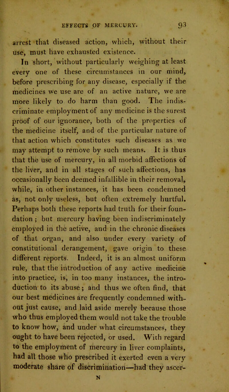 arrest that diseased action, which, without their use, must have exhausted existence. In short, without particularly weighing at least every one of these circumstances in our mind, before prescribing for any disease, especially if the medicines we use are of an active nature, we are more likely to do harm than good. The indis- criminate employment of any medicine is the surest proof of our ignorance, both of the properties of the rnedicine itself, and of the particular nature of that action which constitutes such diseases as we may attempt to remove by such means. It is thus that the use of mercury, in all morbid affections of the liver, and in all stages of such affections, has occasionally been deemed infallible in their removal, while, in other instances, it has been condemned as, not only useless, but often extremely hurtful. Perhaps both these reports had truth for their foun- dation ; but mercury having been indiscriminately employed in the active, and in the chronic diseases of that organ, and also under every variety of constitutional derangement, gave origin to these different reports. Indeed, it is an almost uniform rule, that the introduction of any active medicine into practice, is, in too many instances, the intro- duction* to its abuse; and thus we often find, that our best medicines are frequently condemned with- out just cause, and laid aside merely because those who thus employed them would not take the trouble to know how, and under what circumstances, they ought to have been rejected, or used. With regard to the employment of mercury in liver complaints, had all those who prescribed it exerted even a very moderate share of discrimination—had they ascer- N