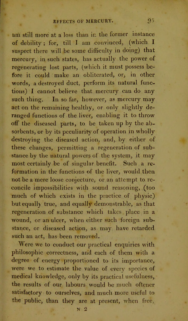 am still more at a loss than in the former instance of debility; for, till I am convinced, (which I suspect there wdll be some difficulty in doing) that mercury, in such states, has actually the power of regenerating lost parts, (which it must possess be- fore it could make an obliterated, or, in other words, a destroyed duct, perform its natural func- tions) I cannot believe that mercury can do any such thing. In so far, however, as mercury may act on the remaining healthy, or only slightly de- ranged functions of the liver, enabling it to throw off the diseased parts, to be taken up by the ab- sorbents, or by its peculiarity of operation in wholly destroying the diseased action, and, by either of these changes, permitting a regeneration of sub- stance by the natural powers of the system, it may most certainly be of singular benefit. Such a re- formation in the functions of the liver, would then not be a mere loose conjecture, or an attempt to re- concile impossibilities with sound reasoning, (too much of which exists in the practice of physic) but equally true, and equally demonstrable, as that regeneration of substance which takes place in a wound, or an ulcer, when either such foreign sub- stance, or diseased action, as may have retarded such an act, has been removed. Were we to conduct our practical enquiries with philosophic correctness, and each of them with a degree of energy proportioned to its importance, were we to estimate the value of every species of medical knowledge, only by its practical usefulness, the results of our labours would be much oftencr satisfactory to ourselves, and much more useful to the public, than they are at present, when free, N 2