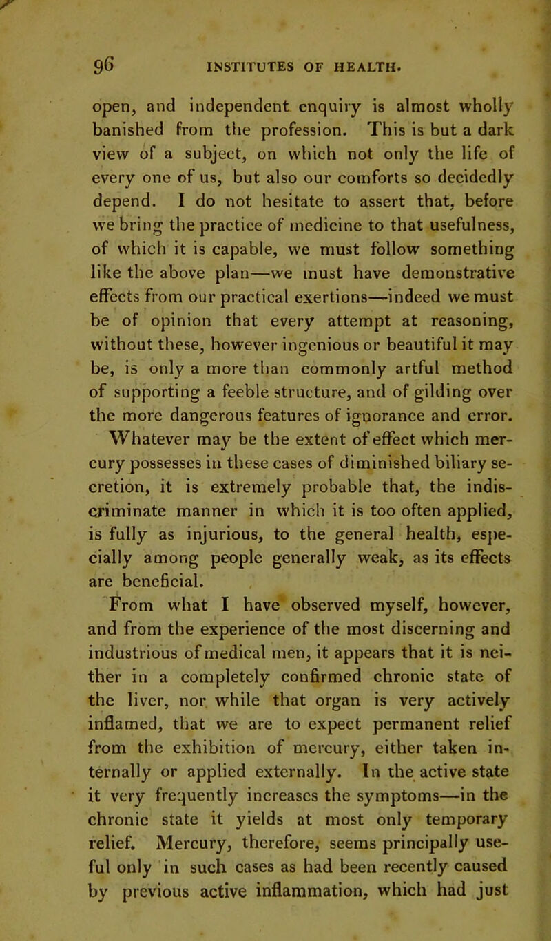 open, and independent enquiry is almost wholly banished From the profession. This is but a dark view of a subject, on which not only the life of every one of us, but also our comforts so decidedly depend. I do not hesitate to assert that, before we bring the practice of medicine to that usefulness, of which it is capable, we must follow something like the above plan—we must have demonstrative effects from our practical exertions—indeed we must be of opinion that every attempt at reasoning, without these, however ingenious or beautiful it may be, is only a more than commonly artful method of supporting a feeble structure, and of gilding over the more dangerous features of igporance and error. Whatever may be the extent of effect which mer- cury possesses in these cases of diminished biliary se- cretion, it is extremely probable that, the indis- criminate manner in which it is too often applied, is fully as injurious, to the general health, es])e- cially among people generally weak, as its effects are beneficial. From what I have observed myself, however, and from the experience of the most discerning and industrious of medical men, it appears that it is nei- ther in a completely confirmed chronic state of the liver, nor. while that organ is very actively inflamed, that we are to expect permanent relief from the exhibition of mercury, either taken in- ternally or applied externally. In the active state it very frequently increases the symptoms—in the chronic state it yields at most only temporary relief. Mercury, therefore, seems principally use- ful only in such cases as had been recently caused by previous active inflammation, which had just