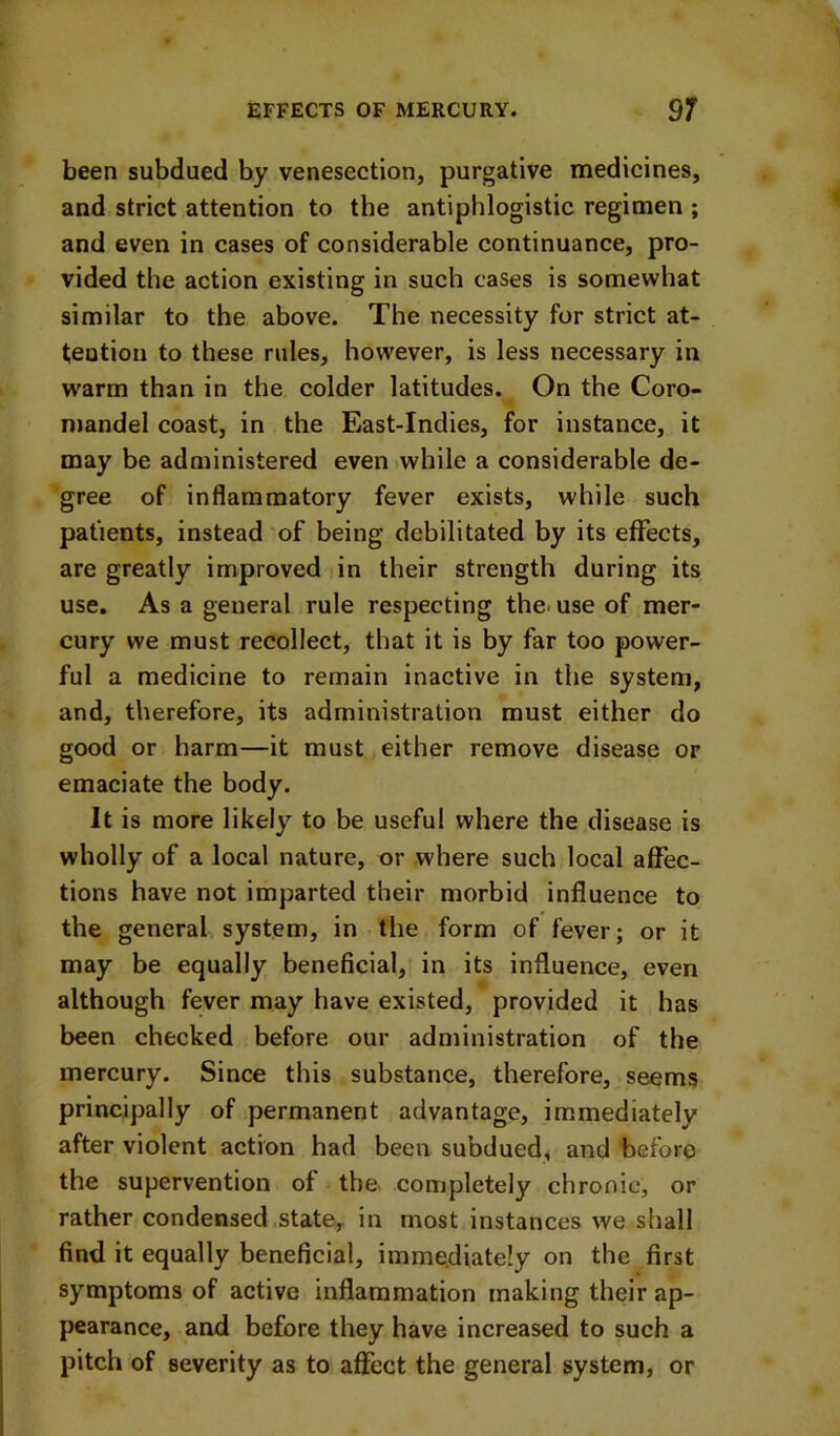 been subdued by venesection, purgative medicines, and strict attention to the antiphlogistic regimen ; and even in cases of considerable continuance, pro- vided the action existing in such cases is somewhat similar to the above. The necessity for strict at- teotion to these rules, however, is less necessary in warm than in the colder latitudes. On the Coro- mandel coast, in the East-Indies, for instance, it may be administered even while a considerable de- gree of inflammatory fever exists, while such patients, instead of being debilitated by its effects, are greatly improved in their strength during its use. As a general rule respecting the< use of mer- cury we must recollect, that it is by far too power- ful a medicine to remain inactive in the system, and, therefore, its administration must either do good or harm—it must either remove disease or emaciate the body. It is more likely to be useful where the disease is wholly of a local nature, or where such local affec- tions have not imparted their morbid influence to the general system, in the form of fever; or it may be equally beneficial, in its influence, even although fever may have existed, provided it has been checked before our administration of the mercury. Since this substance, therefore, seems principally of permanent advantage, immediately after violent action had been subdued, and before the supervention of the completely chronic, or rather condensed state, in most instances we shall find it equally beneficial, immediately on the first symptoms of active inflammation making their ap- pearance, and before they have increased to such a pitch of severity as to aflfect the general system, or