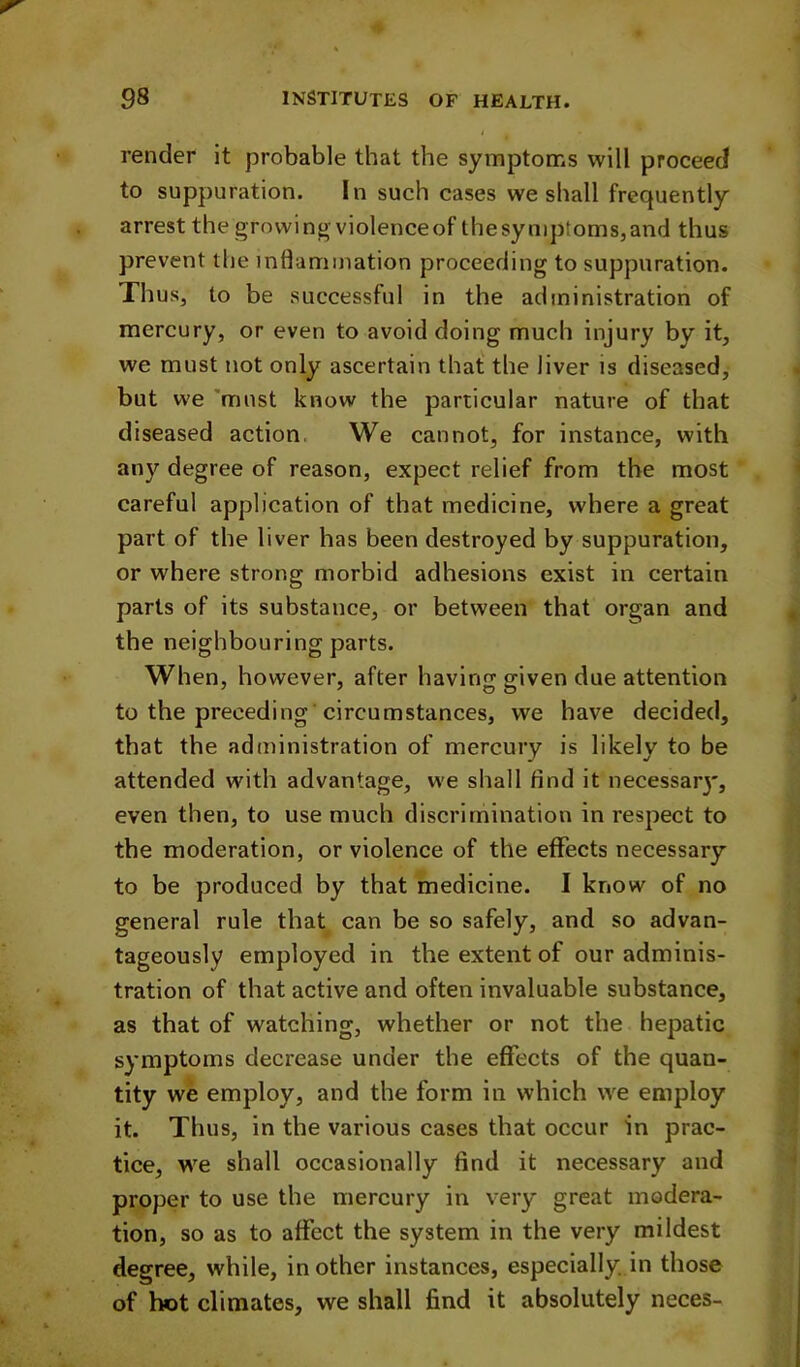 render it probable that the symptoms will proceed to suppuration. In such cases we shall frequently arrest the growing-violenceof thesyniptoms,and thus prevent the inflammation proceeding to suppuration. Thus, to be successful in the administration of mercury, or even to avoid doing much injury by it, we must not only ascertain that the liver is diseased, but we 'must know the particular nature of that diseased action. We cannot, for instance, with any degree of reason, expect relief from the most careful application of that medicine, where a great part of the liver has been destroyed by suppuration, or where strong morbid adhesions exist in certain parts of its substance, or between that organ and the neighbouring parts. When, however, after havinjr ffiven due attention to the preceding circumstances, we have decided, that the administration of mercury is likely to be attended with advantage, we shall find it necessar}', even then, to use much discrimination in respect to the moderation, or violence of the effects necessary to be produced by that medicine. I know of no general rule that can be so safely, and so advan- tageously employed in the extent of our adminis- tration of that active and often invaluable substance, as that of watching, whether or not the hepatic symptoms decrease under the effects of the quan- tity we employ, and the form in which we employ it. Thus, in the various cases that occur in prac- tice, W'e shall occasionally find it necessary and proper to use the mercury in very great modera- tion, so as to affect the system in the very mildest degree, while, in other instances, especially, in those of hot climates, we shall find it absolutely neces-