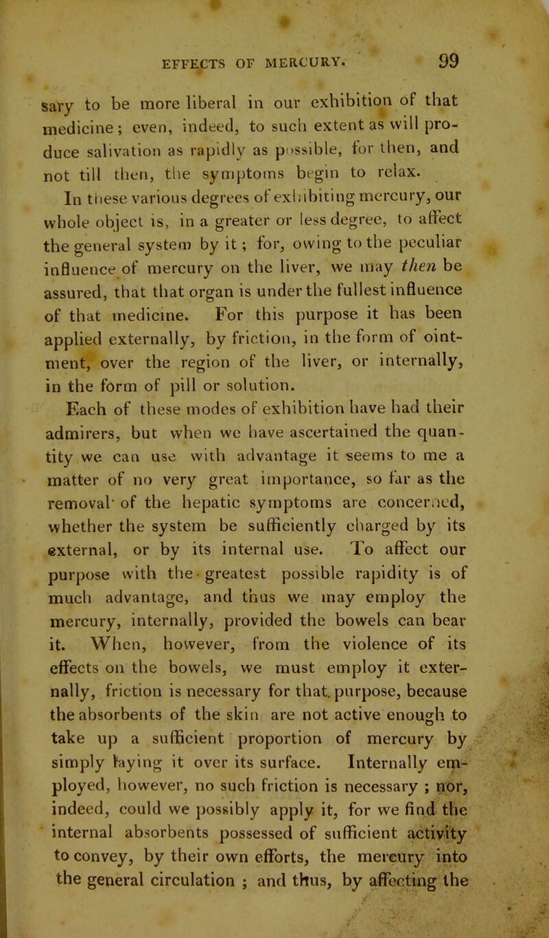 sary to be more liberal in our exhibition of that medicine ; even, indeed, to sucli extent as will pro- duce salivation as rapidly as possible, tor then, and not till then, the symptoms begin to relax. In these various degrees ot exhibiting mercury, our whole object is, in a greater or less degree, to affect the general system by it; for, owing to the peculiar influence of mercury on the liver, we may then be assured, that that organ is under the fullest influence of that medicine. For this purpose it has been applied externally, by friction, in the form of oint- ment, over the region of the liver, or internally, in the form of pill or solution. F.ach of these modes of exhibition have had their admirers, but when we have ascertained the quan- tity we can use with advantage it seems to me a matter of no very great importance, so far as the removal* of the hepatic symptoms are concerned, whether the system be sufficiently charged by its external, or by its internal use. To affect our purpose with the-greatest possible rapidity is of much advantage, and thus we may employ the mercury, internally, provided the bowels can bear it. When, however, from the violence of its effects on the bowels, we must employ it exter- nally, friction is necessary for that, purpose, because the absorbents of the skin are not active enough to take up a sufficient proportion of mercury by simply laying it over its surface. Internally em- ployed, however, no such friction is necessary ; nor, indeed, could we possibly apply it, for we find the internal absorbents possessed of sufficient activity to convey, by their own efforts, the mercury into the general circulation ; and thus, by affecting the